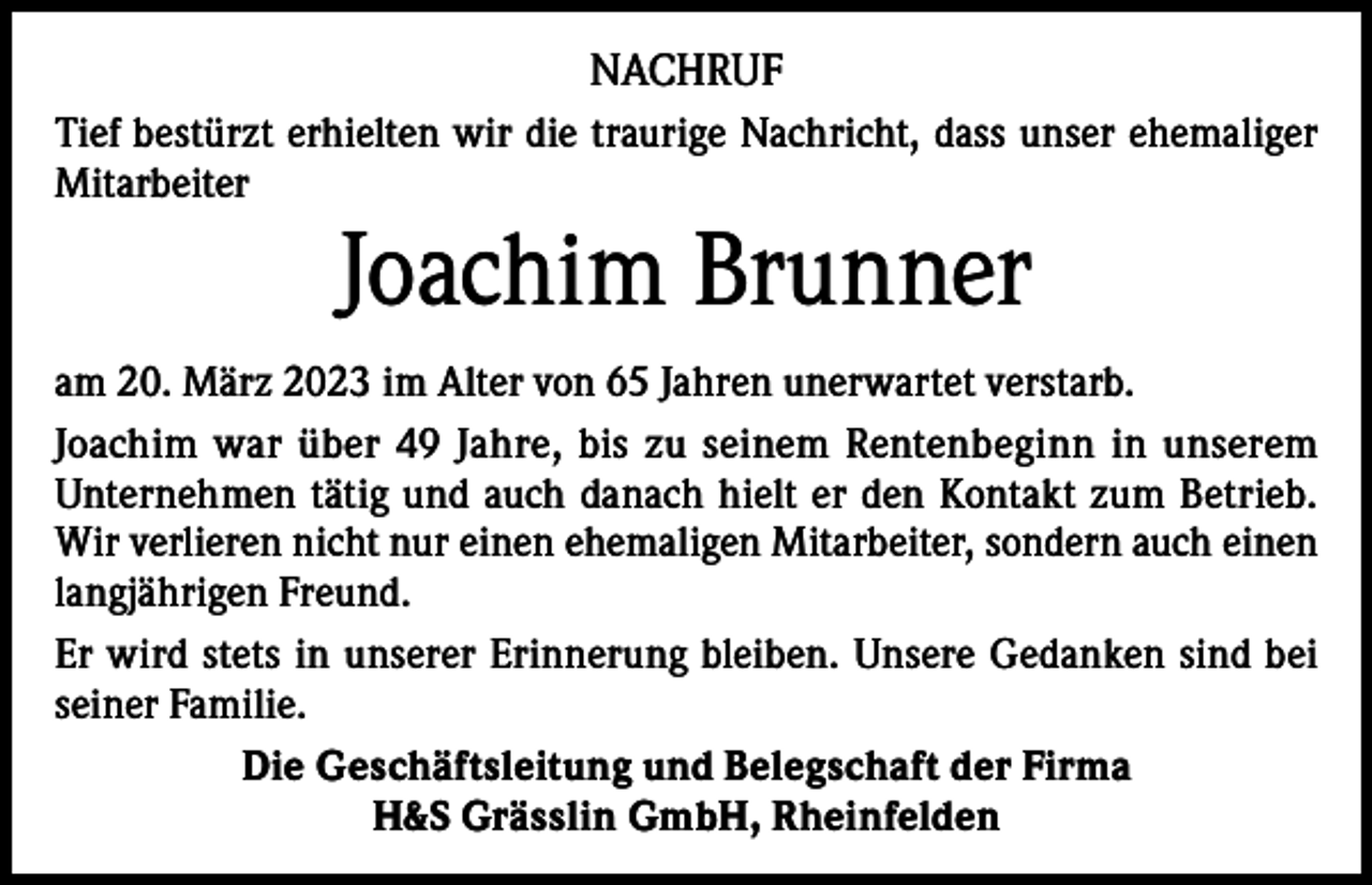 <p>NACHRUF<br />Tief bestürzt erhielten wir die traurige Nachricht, dass unser ehemaliger<br />Mitarbeiter</p><p>Joachim Brunner</p><p>am 20. März 2023 im Alter von 65 Jahren unerwartet verstarb.<br />Joachim war über 49 Jahre, bis zu seinem Rentenbeginn in unserem<br />Unternehmen tätig und auch danach hielt er den Kontakt zum Betrieb.<br />Wir verlieren nicht nur einen ehemaligen Mitarbeiter, sondern auch einen<br />langjährigen Freund.<br />Er wird stets in unserer Erinnerung bleiben. Unsere Gedanken sind bei<br />seiner Familie.<br />Die Geschäftsleitung und Belegschaft der Firma<br />H&amp;S Grässlin GmbH, Rheinfelden</p>