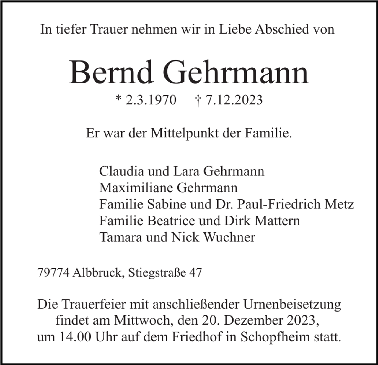 <p>In tiefer Trauer nehmen wir in Liebe Abschied von</p><p>Bernd Gehrmann<br />* 2.3.1970</p><p>† 7.12.2023</p><p>Er war der Mittelpunkt der Familie.<br />Claudia und Lara Gehrmann<br />Maximiliane Gehrmann<br />Familie Sabine und Dr. Paul-Friedrich Metz<br />Familie Beatrice und Dirk Mattern<br />Tamara und Nick Wuchner<br />79774 Albbruck, Stiegstraße 47</p><p>Die Trauerfeier mit anschließender Urnenbeisetzung<br />findet am Mittwoch, den 20. Dezember 2023,<br />um 14.00 Uhr auf dem Friedhof in Schopfheim statt.</p>