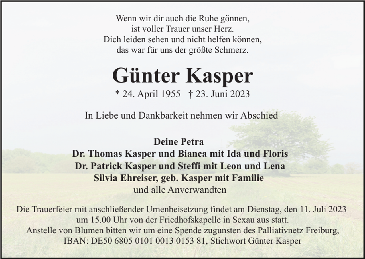 <p>Wenn wir dir auch die Ruhe gönnen,<br />ist voller Trauer unser Herz.<br />Dich leiden sehen und nicht helfen können,<br />das war für uns der größte Schmerz.</p><p>Günter Kasper<br />* 24. April 1955 † 23. Juni 2023<br />In Liebe und Dankbarkeit nehmen wir Abschied<br />Deine Petra<br />Dr. Thomas Kasper und Bianca mit Ida und Floris<br />Dr. Patrick Kasper und Steffi mit Leon und Lena<br />Silvia Ehreiser, geb. Kasper mit Familie<br />und alle Anverwandten<br />Die Trauerfeier mit anschließender Urnenbeisetzung findet am Dienstag, den 11. Juli 2023<br />um 15.00 Uhr von der Friedhofskapelle in Sexau aus statt.<br />Anstelle von Blumen bitten wir um eine Spende zugunsten des Palliativnetz Freiburg,<br />IBAN: DE50 6805 0101 0013 0153 81, Stichwort Günter Kasper</p>