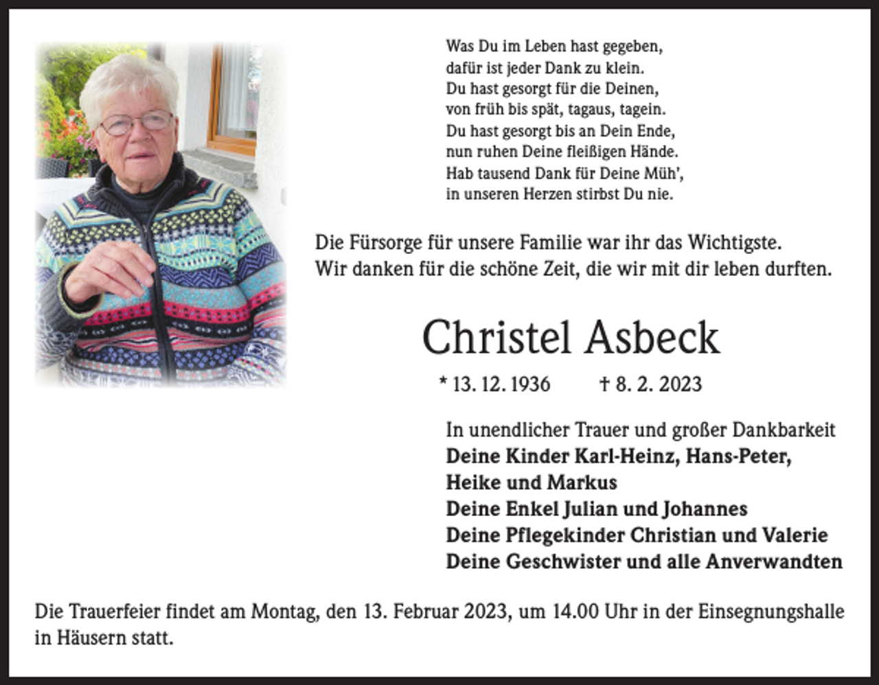 <p>Was Du im Leben hast gegeben,<br />dafür ist jeder Dank zu klein.<br />Du hast gesorgt für die Deinen,<br />von früh bis spät, tagaus, tagein.<br />Du hast gesorgt bis an Dein Ende,<br />nun ruhen Deine fleißigen Hände.<br />Hab tausend Dank für Deine Müh’,<br />in unseren Herzen stirbst Du nie.</p><p>Die Fürsorge für unsere Familie war ihr das Wichtigste.<br />Wir danken für die schöne Zeit, die wir mit dir leben durften.</p><p>Christel Asbeck<br />* 13. 12. 1936</p><p>† 8. 2. 2023</p><p>In unendlicher Trauer und großer Dankbarkeit<br />Deine Kinder Karl-Heinz, Hans-Peter,<br />Heike und Markus<br />Deine Enkel Julian und Johannes<br />Deine Pflegekinder Christian und Valerie<br />Deine Geschwister und alle Anverwandten<br />Die Trauerfeier findet am Montag, den 13. Februar 2023, um 14.00 Uhr in der Einsegnungshalle<br />in Häusern statt.</p>