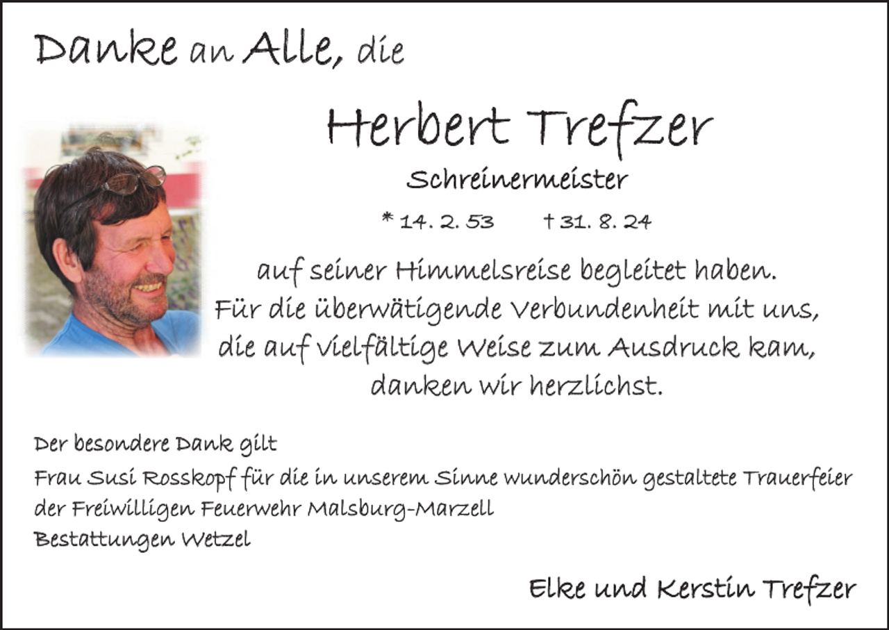 <p>Danke an Alle, die</p><p>Herbert Trefzer<br />Schreinermeister</p><p>* 14. 2. 53 † 31. 8. 24</p><p>auf seiner Himmelsreise begleitet haben.<br />Für die überwätigende Verbundenheit mit uns,<br />die auf vielfältige Weise zum Ausdruck kam,<br />danken wir herzlichst.<br />Der besondere Dank gilt<br />Frau Susi Rosskopf für die in unserem Sinne wunderschön gestaltete Trauerfeier<br />der Freiwilligen Feuerwehr Malsburg-Marzell<br />Bestattungen Wetzel</p><p>Elke und Kerstin Trefzer</p>
