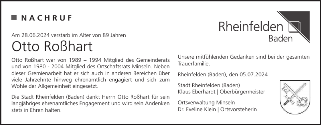 <p>NACHRUF<br />Am 28.06.2024 verstarb im Alter von 89 Jahren</p><p>Otto Roßhart<br />Otto Roßhart war von 1989 – 1994 Mitglied des Gemeinderats<br />und von 1980 - 2004 Mitglied des Ortschaftsrats Minseln. Neben<br />dieser Gremienarbeit hat er sich auch in anderen Bereichen über<br />viele Jahrzehnte hinweg ehrenamtlich engagiert und sich zum<br />Wohle der Allgemeinheit eingesetzt.<br />Die Stadt Rheinfelden (Baden) dankt Herrn Otto Roßhart für sein<br />langjähriges ehrenamtliches Engagement und wird sein Andenken<br />stets in Ehren halten.</p><p>Unsere mitfühlenden Gedanken sind bei der gesamten<br />Trauerfamilie.<br />Rheinfelden (Baden), den 05.07.2024<br />Stadt Rheinfelden (Baden)<br />Klaus Eberhardt | Oberbürgermeister<br />Ortsverwaltung Minseln<br />Dr. Eveline Klein | Ortsvorsteherin</p>