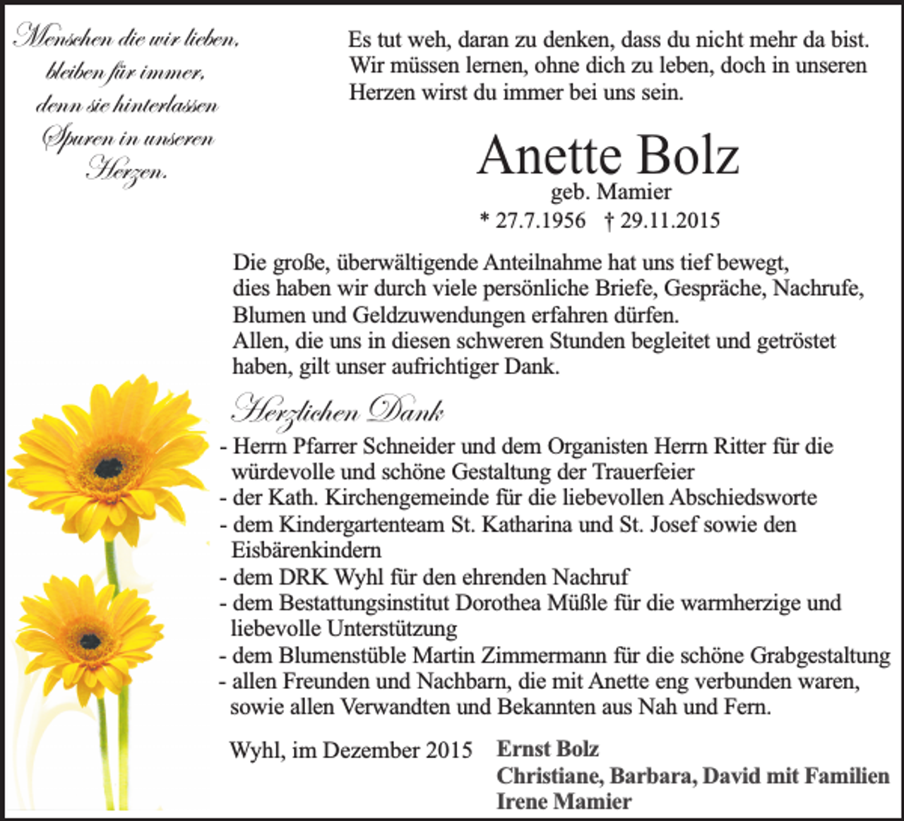 <p>Menschen die wir lieben,<br />bleiben für immer,<br />denn sie hinterlassen<br />Spuren in unseren<br />Herzen.</p><p>Es tut weh, daran zu denken, dass du nicht mehr da bist.<br />Wir müssen lernen, ohne dich zu leben, doch in unseren<br />Herzen wirst du immer bei uns sein.</p><p>Anette<br />Bolz<br />geb. Mamier<br />* 27.7.1956 † 29.11.2015</p><p>Die große, überwältigende Anteilnahme hat uns tief bewegt,<br />dies haben wir durch viele persönliche Briefe, Gespräche, Nachrufe,<br />Blumen und Geldzuwendungen erfahren dürfen.<br />Allen, die uns in diesen schweren Stunden begleitet und getröstet<br />haben, gilt unser aufrichtiger Dank.</p><p>Herzlichen Dank</p><p>- Herrn Pfarrer Schneider und dem Organisten Herrn Ritter für die<br />würdevolle und schöne Gestaltung der Trauerfeier<br />- der Kath. Kirchengemeinde für die liebevollen Abschiedsworte<br />- dem Kindergartenteam St. Katharina und St. Josef sowie den<br />Eisbärenkindern<br />- dem DRK Wyhl für den ehrenden Nachruf<br />- dem Bestattungsinstitut Dorothea Müßle für die warmherzige und<br />liebevolle Unterstützung<br />- dem Blumenstüble Martin Zimmermann für die schöne Grabgestaltung<br />- allen Freunden und Nachbarn, die mit Anette eng verbunden waren,<br />sowie allen Verwandten und Bekannten aus Nah und Fern.<br />Wyhl, im Dezember 2015 Ernst Bolz<br />Christiane, Barbara, David mit Familien<br />Irene Mamier</p>