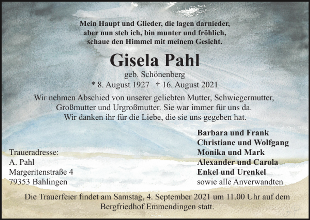 <p>Mein Haupt und Glieder, die lagen darnieder,<br />aber nun steh ich, bin munter und fröhlich,<br />schaue den Himmel mit meinem Gesicht.</p><p>Gisela Pahl</p><p>geb. Schönenberg<br />* 8. August 1927 † 16. August 2021<br />Wir nehmen Abschied von unserer geliebten Mutter, Schwiegermutter,<br />Großmutter und Urgroßmutter. Sie war immer für uns da.<br />Wir danken ihr für die Liebe, die sie uns gegeben hat.</p><p>Traueradresse:<br />A. Pahl<br />Margeritenstraße 4<br />79353 Bahlingen</p><p>Barbara und Frank<br />Christiane und Wolfgang<br />Monika und Mark<br />Alexander und Carola<br />Enkel und Urenkel<br />sowie alle Anverwandten</p><p>Die Trauerfeier findet am Samstag, 4. September 2021 um 11.00 Uhr auf dem<br />Bergfriedhof Emmendingen statt.</p>