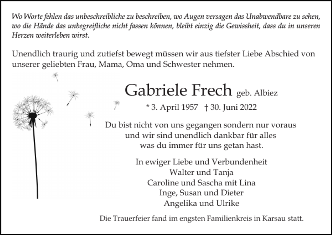 <p>Wo Worte fehlen das unbeschreibliche zu beschreiben, wo Augen versagen das Unabwendbare zu sehen,<br />wo die Hände das unbegreifliche nicht fassen können, bleibt einzig die Gewissheit, dass du in unseren<br />Herzen weiterleben wirst.</p><p>Unendlich traurig und zutiefst bewegt müssen wir aus tiefster Liebe Abschied von<br />unserer geliebten Frau, Mama, Oma und Schwester nehmen.</p><p>Gabriele Frech geb. Albiez<br />* 3. April 1957 † 30. Juni 2022<br />Du bist nicht von uns gegangen sondern nur voraus<br />und wir sind unendlich dankbar für alles<br />was du immer für uns getan hast.<br />In ewiger Liebe und Verbundenheit<br />Walter und Tanja<br />Caroline und Sascha mit Lina<br />Inge, Susan und Dieter<br />Angelika und Ulrike<br />Die Trauerfeier fand im engsten Familienkreis in Karsau statt.</p>