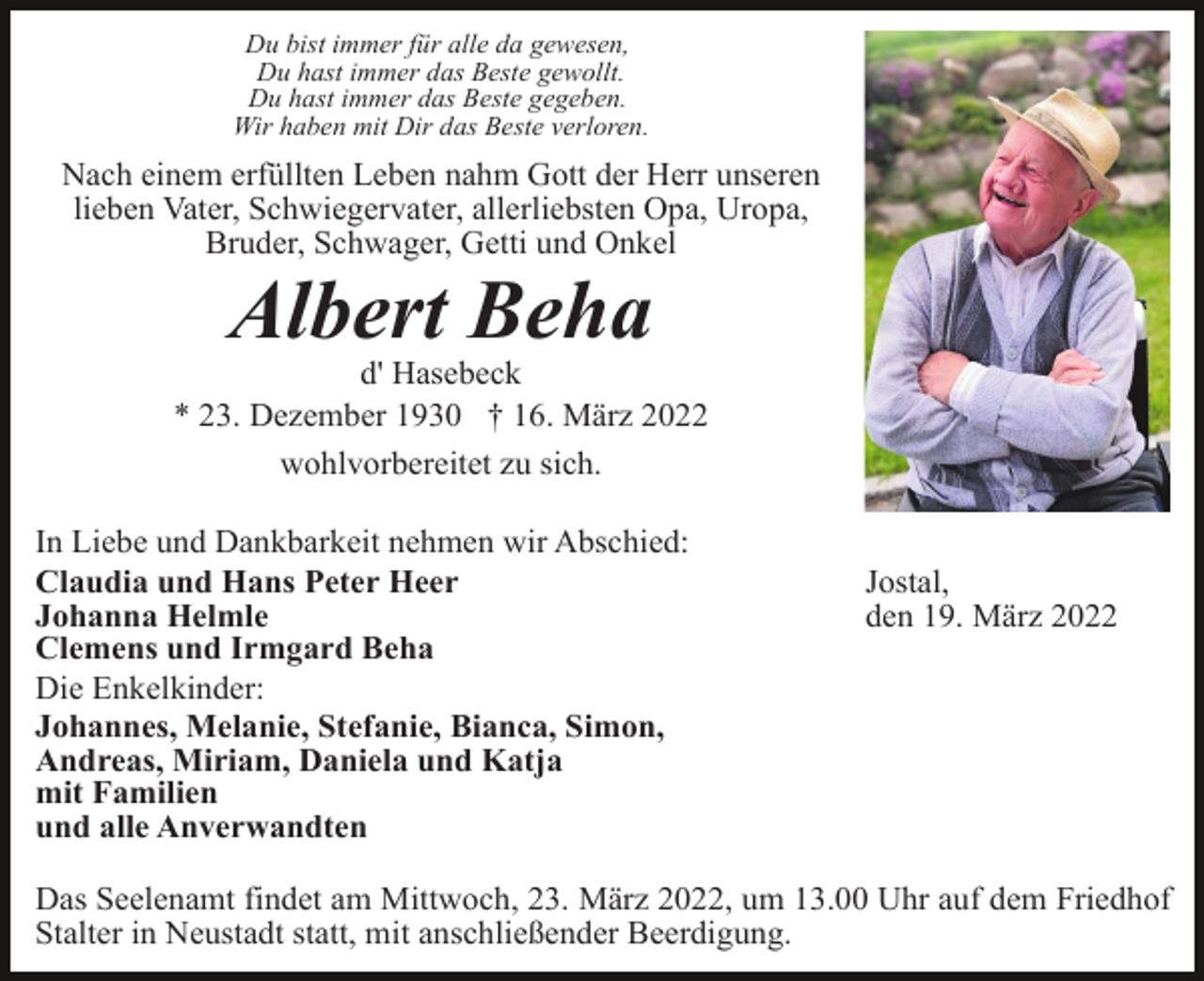 <p>Du bist immer für alle da gewesen,<br />Du hast immer das Beste gewollt.<br />Du hast immer das Beste gegeben.<br />Wir haben mit Dir das Beste verloren.</p><p>Nach einem erfüllten Leben nahm Gott der Herr unseren<br />lieben Vater, Schwiegervater, allerliebsten Opa, Uropa,<br />Bruder, Schwager, Getti und Onkel</p><p>Albert Beha<br />d' Hasebeck<br />* 23. Dezember 1930 † 16. März 2022<br />wohlvorbereitet zu sich.<br />In Liebe und Dankbarkeit nehmen wir Abschied:<br />Claudia und Hans Peter Heer<br />Johanna Helmle<br />Clemens und Irmgard Beha<br />Die Enkelkinder:<br />Johannes, Melanie, Stefanie, Bianca, Simon,<br />Andreas, Miriam, Daniela und Katja<br />mit Familien<br />und alle Anverwandten</p><p>Jostal,<br />den 19. März 2022</p><p>Das Seelenamt findet am Mittwoch, 23. März 2022, um 13.00 Uhr auf dem Friedhof<br />Stalter in Neustadt statt, mit anschließender Beerdigung.</p>