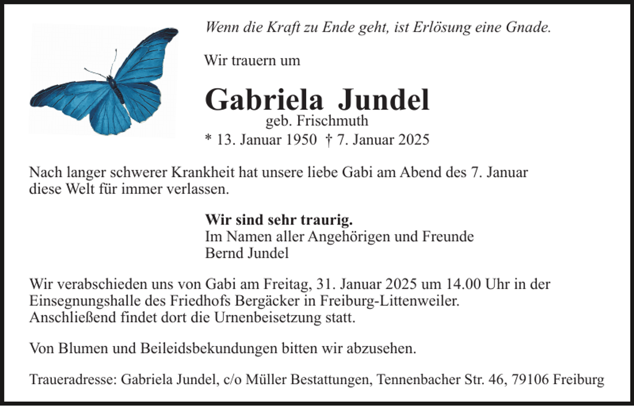 <p>Wenn die Kraft zu Ende geht, ist Erlösung eine Gnade.<br />Wir trauern um</p><p>Gabriela Jundel</p><p>geb. Frischmuth<br />* 13. Januar 1950 † 7. Januar 2025<br />Nach langer schwerer Krankheit hat unsere liebe Gabi am Abend des 7. Januar<br />diese Welt für immer verlassen.<br />Wir sind sehr traurig.<br />Im Namen aller Angehörigen und Freunde<br />Bernd Jundel<br />Wir verabschieden uns von Gabi am Freitag, 31. Januar 2025 um 14.00 Uhr in der<br />Einsegnungshalle des Friedhofs Bergäcker in Freiburg-Littenweiler.<br />Anschließend findet dort die Urnenbeisetzung statt.<br />Von Blumen und Beileidsbekundungen bitten wir abzusehen.<br />Traueradresse: Gabriela Jundel, c/o Müller Bestattungen, Tennenbacher Str. 46, 79106 Freiburg</p>