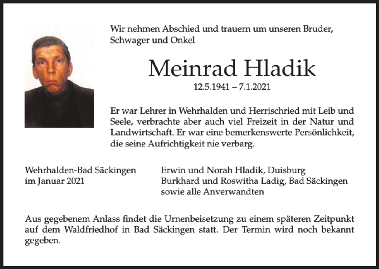 <p>Wir nehmen Abschied und trauern um unseren Bruder,<br />Schwager und Onkel</p><p>Meinrad Hladik<br />12.5.1941 – 7.1.2021</p><p>Er war Lehrer in Wehrhalden und Herrischried mit Leib und<br />Seele, verbrachte aber auch viel Freizeit in der Natur und<br />Landwirtschaft. Er war eine bemerkenswerte Persönlichkeit,<br />die seine Aufrichtigkeit nie verbarg.<br />Wehrhalden-Bad Säckingen<br />im Januar 2021</p><p>Erwin und Norah Hladik, Duisburg<br />Burkhard und Roswitha Ladig, Bad Säckingen<br />sowie alle Anverwandten</p><p>Aus gegebenem Anlass findet die Urnenbeisetzung zu einem späteren Zeitpunkt<br />auf dem Waldfriedhof in Bad Säckingen statt. Der Termin wird noch bekannt<br />gegeben.</p>