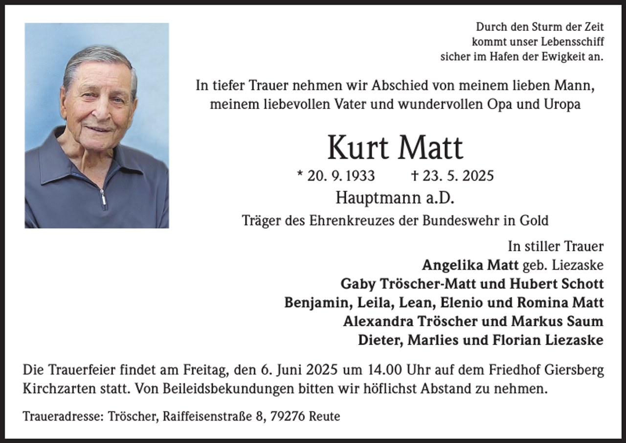 <p>Durch den Sturm der Zeit<br />kommt unser Lebensschiff<br />sicher im Hafen der Ewigkeit an.</p><p>In tiefer Trauer nehmen wir Abschied von meinem lieben Mann,<br />meinem liebevollen Vater und wundervollen Opa und Uropa</p><p>Kurt Matt</p><p>* 20. 9. 1933</p><p>† 23. 5. 2025</p><p>Hauptmann a.D.<br />Träger des Ehrenkreuzes der Bundeswehr in Gold<br />In stiller Trauer<br />Angelika Matt geb. Liezaske<br />Gaby Tröscher-Matt und Hubert Schott<br />Benjamin, Leila, Lean, Elenio und Romina Matt<br />Alexandra Tröscher und Markus Saum<br />Dieter, Marlies und Florian Liezaske<br />Die Trauerfeier findet am Freitag, den 6. Juni 2025 um 14.00 Uhr auf dem Friedhof Giersberg<br />Kirchzarten statt. Von Beileidsbekundungen bitten wir höflichst Abstand zu nehmen.<br />Traueradresse: Tröscher, Raiffeisenstraße 8, 79276 Reute</p>