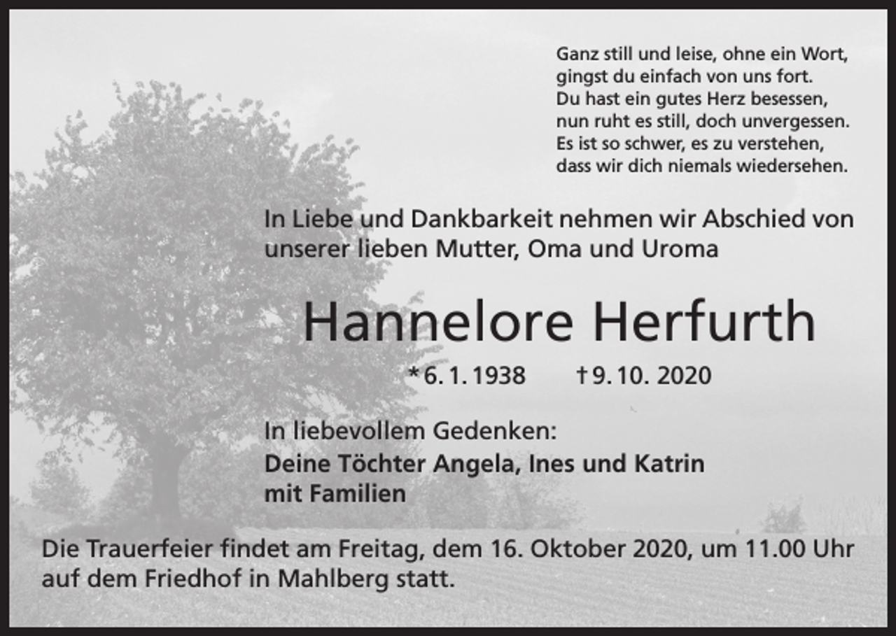 <p>Ganz still und leise, ohne ein Wort,<br />gingst du einfach von uns fort.<br />Du hast ein gutes Herz besessen,<br />nun ruht es still, doch unvergessen.<br />Es ist so schwer, es zu verstehen,<br />dass wir dich niemals wiedersehen.</p><p>In Liebe und Dankbarkeit nehmen wir Abschied von<br />unserer lieben Mutter, Oma und Uroma</p><p>Hannelore Herfurth<br />* 6. 1. 1938 † 9. 10. 2020<br />In liebevollem Gedenken:<br />Deine Töchter Angela, Ines und Katrin<br />mit Familien<br />Die Trauerfeier findet am Freitag, dem 16. Oktober 2020, um 11.00 Uhr<br />auf dem Friedhof in Mahlberg statt.</p>