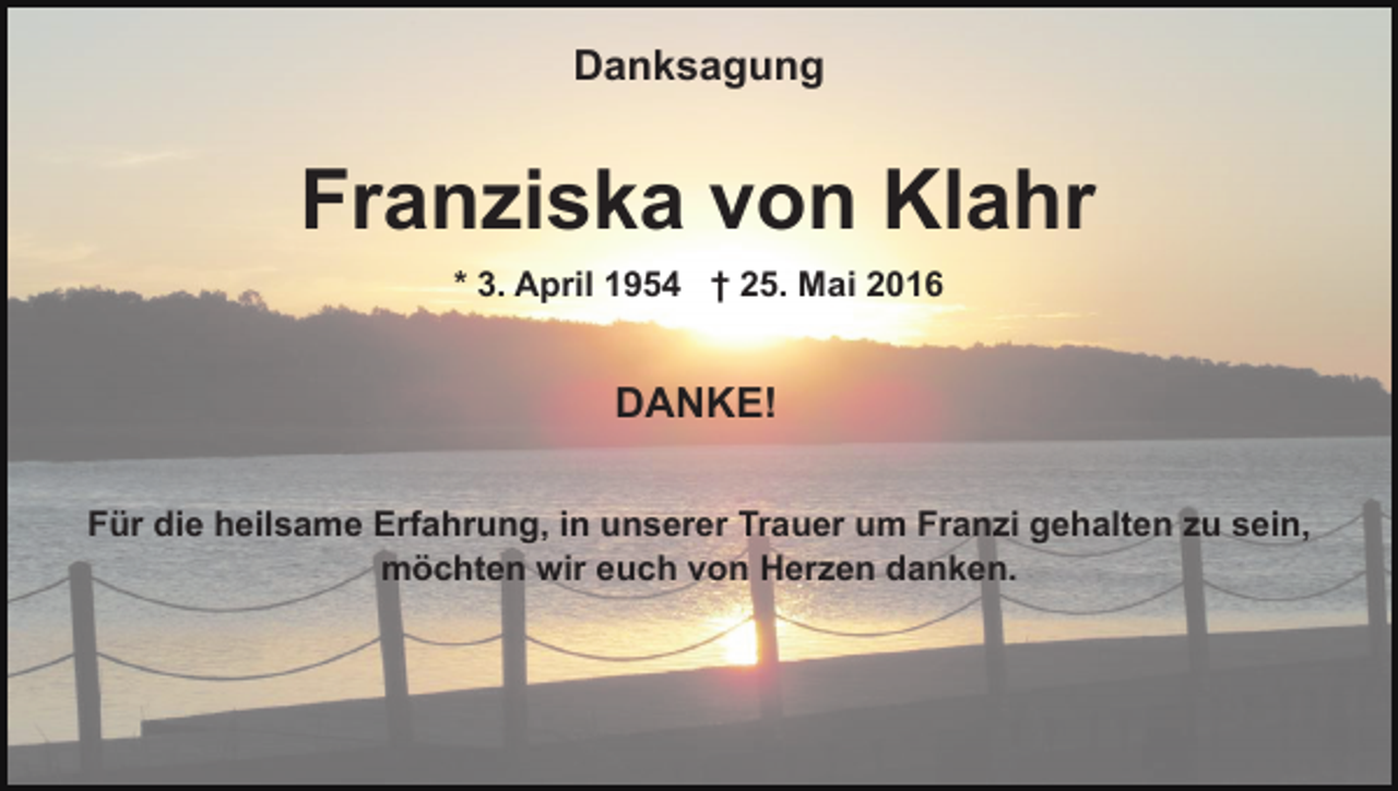 <p>Danksagung</p><p>Franziska von Klahr<br />* 3. April 1954 † 25. Mai 2016</p><p>DANKE!<br />Für die heilsame Erfahrung, in unserer Trauer um Franzi gehalten zu sein,<br />möchten wir euch von Herzen danken.</p>
