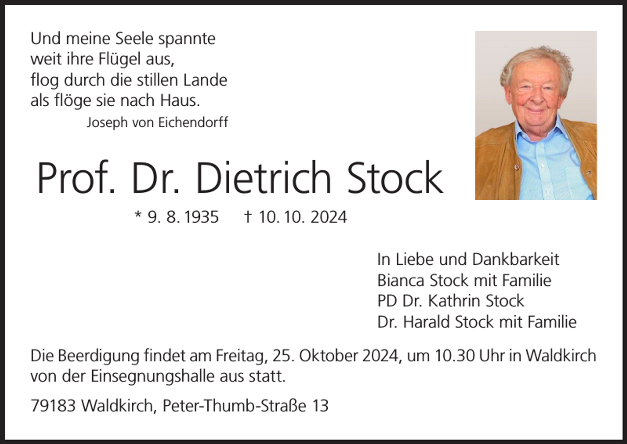 <p>Und meine Seele spannte<br />weit ihre Flügel aus,<br />flog durch die stillen Lande<br />als flöge sie nach Haus.</p><p>Joseph von Eichendorff</p><p>Prof. Dr. Dietrich Stock<br />* 9. 8. 1935</p><p>† 10. 10. 2024<br />In Liebe und Dankbarkeit<br />Bianca Stock mit Familie<br />PD Dr. Kathrin Stock<br />Dr. Harald Stock mit Familie</p><p>Die Beerdigung findet am Freitag, 25. Oktober 2024, um 10.30 Uhr in Waldkirch<br />von der Einsegnungshalle aus statt.<br />79183 Waldkirch, Peter-Thumb-Straße 13</p>