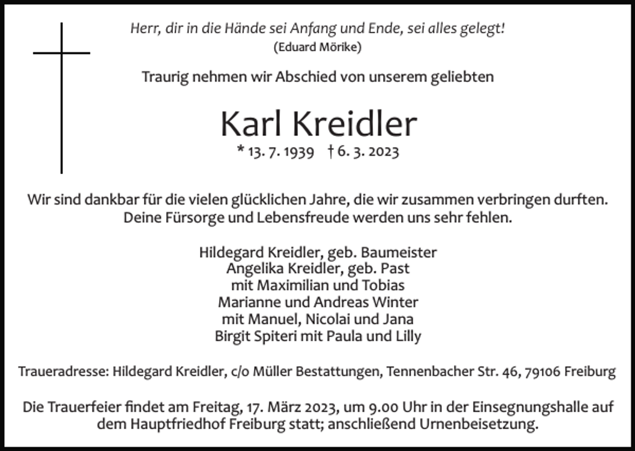 <p>Herr, dir in die Hände sei Anfang und Ende, sei alles gelegt!<br />(Eduard Mörike)</p><p>Traurig nehmen wir Abschied von unserem geliebten</p><p>Karl Kreidler<br />* 13. 7. 1939 † 6. 3. 2023</p><p>Wir sind dankbar für die vielen glücklichen Jahre, die wir zusammen verbringen durften.<br />Deine Fürsorge und Lebensfreude werden uns sehr fehlen.<br />Hildegard Kreidler, geb. Baumeister<br />Angelika Kreidler, geb. Past<br />mit Maximilian und Tobias<br />Marianne und Andreas Winter<br />mit Manuel, Nicolai und Jana<br />Birgit Spiteri mit Paula und Lilly<br />Traueradresse: Hildegard Kreidler, c/o Müller Bestattungen, Tennenbacher Str. 46, 79106 Freiburg</p><p>Die Trauerfeier ﬁndet am Freitag, 17. März 2023, um 9.00 Uhr in der Einsegnungshalle auf<br />dem Hauptfriedhof Freiburg statt; anschließend Urnenbeisetzung.</p>