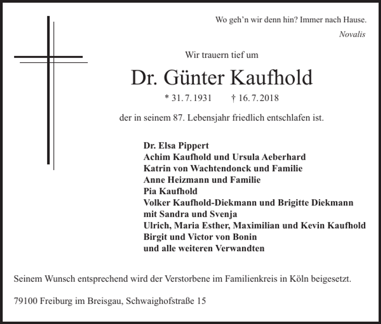 <p>Wo geh’n wir denn hin? Immer nach Hause.</p><p>Novalis</p><p>Wir trauern tief um</p><p>Dr. Günter Kaufhold<br />* 31. 7. 1931 † 16. 7. 2018<br />der in seinem 87. Lebensjahr friedlich entschlafen ist.<br />Dr. Elsa Pippert<br />Achim Kaufhold und Ursula Aeberhard<br />Katrin von Wachtendonck und Familie<br />Anne Heizmann und Familie<br />Pia Kaufhold<br />Volker Kaufhold-Diekmann und Brigitte Diekmann<br />mit Sandra und Svenja<br />Ulrich, Maria Esther, Maximilian und Kevin Kaufhold<br />Birgit und Victor von Bonin<br />und alle weiteren Verwandten<br />Seinem Wunsch entsprechend wird der Verstorbene im Familienkreis in Köln beigesetzt.<br />79100 Freiburg im Breisgau, Schwaighofstraße 15</p>