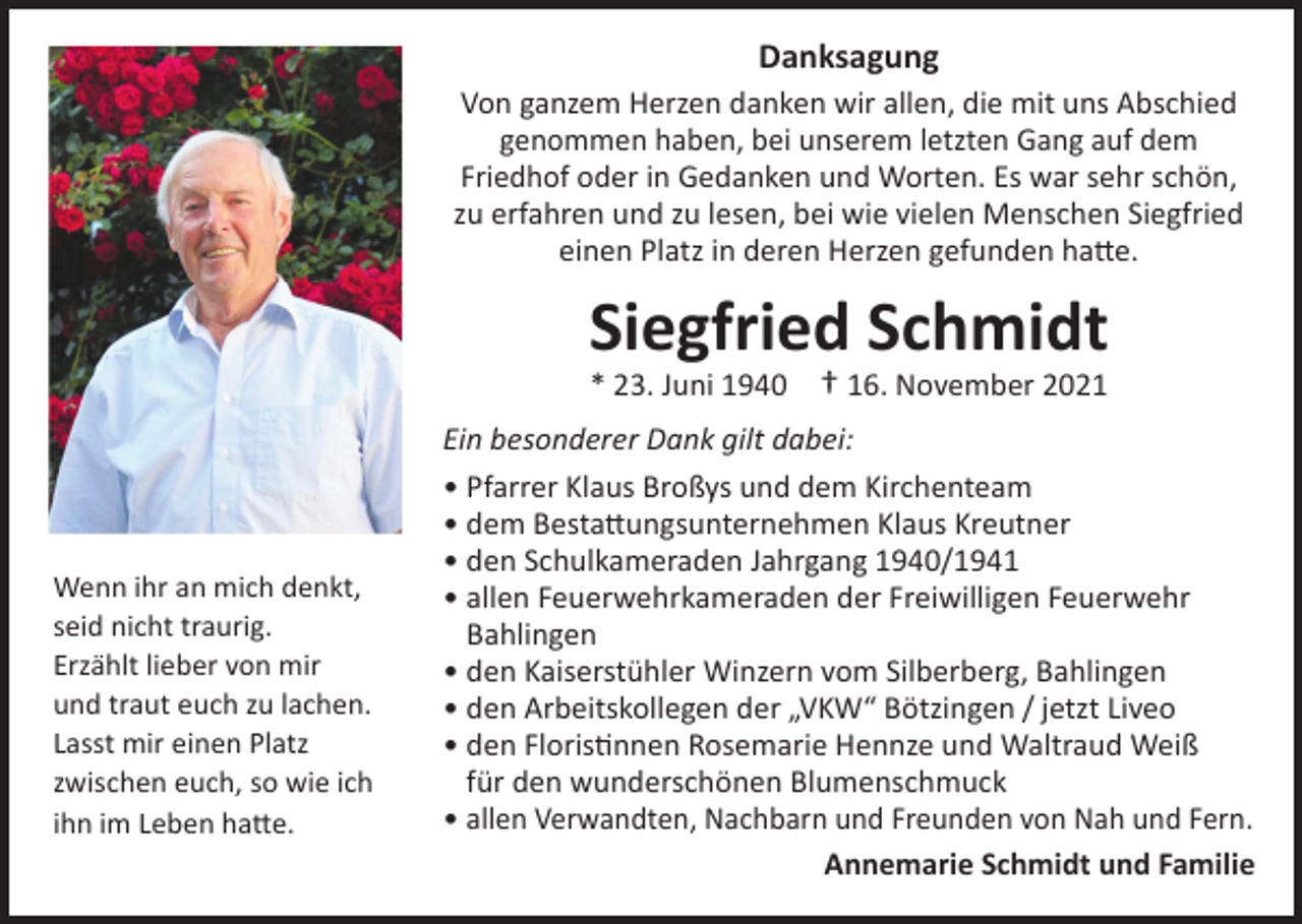 <p>Danksagung<br />Von ganzem Herzen danken wir allen, die mit uns Abschied<br />genommen haben, bei unserem letzten Gang auf dem<br />Friedhof oder in Gedanken und Worten. Es war sehr schön,<br />zu erfahren und zu lesen, bei wie vielen Menschen Siegfried<br />einen Platz in deren Herzen gefunden hatte.</p><p>Siegfried Schmidt<br />* 23. Juni 1940 † 16. November 2021</p><p>Wenn ihr an mich denkt,<br />seid nicht traurig.<br />Erzählt lieber von mir<br />und traut euch zu lachen.<br />Lasst mir einen Platz<br />zwischen euch, so wie ich<br />ihn im Leben hatte.</p><p>Ein besonderer Dank gilt dabei:<br />• Pfarrer Klaus Broßys und dem Kirchenteam<br />• dem Bestattungsunternehmen Klaus Kreutner<br />• den Schulkameraden Jahrgang 1940/1941<br />• allen Feuerwehrkameraden der Freiwilligen Feuerwehr<br />Bahlingen<br />• den Kaiserstühler Winzern vom Silberberg, Bahlingen<br />• den Arbeitskollegen der „VKW“ Bötzingen / jetzt Liveo<br />• den Floristinnen Rosemarie Hennze und Waltraud Weiß<br />für den wunderschönen Blumenschmuck<br />• allen Verwandten, Nachbarn und Freunden von Nah und Fern.<br />Annemarie Schmidt und Familie</p>