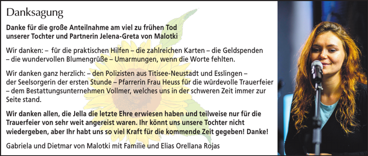 <p>Danksagung<br />Danke für die große Anteilnahme am viel zu frühen Tod<br />unserer Tochter und Partnerin Jelena-Greta von Malotki<br />Wir danken: – für die praktischen Hilfen – die zahlreichen Karten – die Geldspenden<br />– die wundervollen Blumengrüße – Umarmungen, wenn die Worte fehlten.<br />Wir danken ganz herzlich: – den Polizisten aus Titisee-Neustadt und Esslingen –<br />der Seelsorgerin der ersten Stunde – Pfarrerin Frau Heuss für die würdevolle Trauerfeier<br />– dem Bestattungsunternehmen Vollmer, welches uns in der schweren Zeit immer zur<br />Seite stand.<br />Wir danken allen, die Jella die letzte Ehre erwiesen haben und teilweise nur für die<br />Trauerfeier von sehr weit angereist waren. Ihr könnt uns unsere Tochter nicht<br />wiedergeben, aber Ihr habt uns so viel Kraft für die kommende Zeit gegeben! Danke!<br />Gabriela und Dietmar von Malotki mit Familie und Elias Orellana Rojas</p>