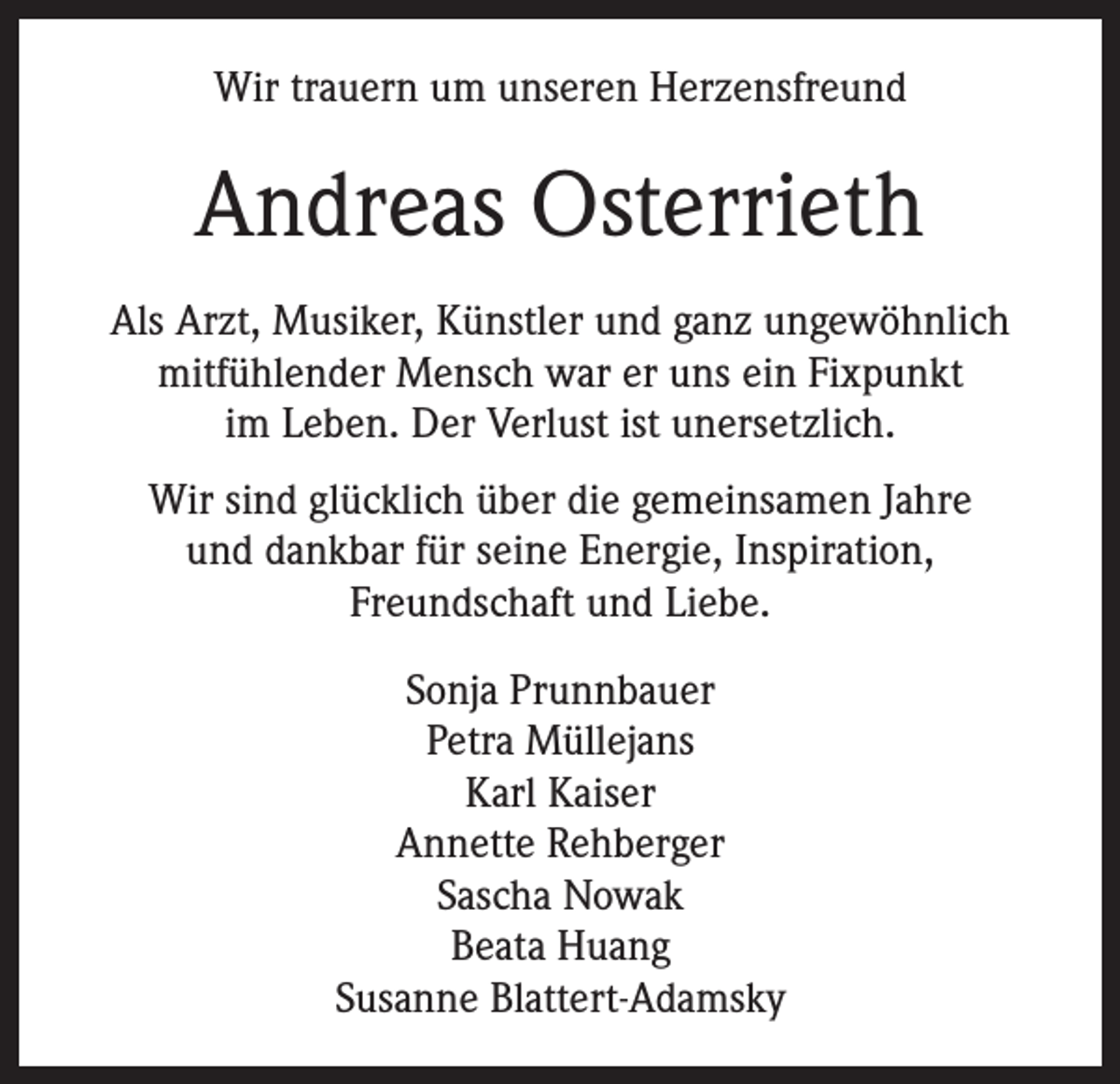 <p>Wir trauern um unseren Herzensfreund</p><p>Andreas Osterrieth<br />Als Arzt, Musiker, Künstler und ganz ungewöhnlich<br />mitfühlender Mensch war er uns ein Fixpunkt<br />im Leben. Der Verlust ist unersetzlich.<br />Wir sind glücklich über die gemeinsamen Jahre<br />und dankbar für seine Energie, Inspiration,<br />Freundschaft und Liebe.<br />Sonja Prunnbauer<br />Petra Müllejans<br />Karl Kaiser<br />Annette Rehberger<br />Sascha Nowak<br />Beata Huang<br />Susanne Blattert-Adamsky</p>