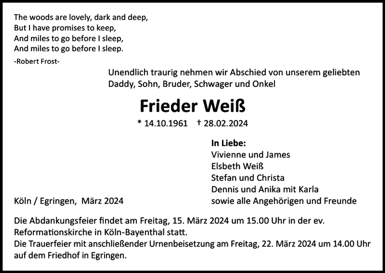 <p>The woods are lovely, dark and deep,<br />But I have promises to keep,<br />And miles to go before I sleep,<br />And miles to go before I sleep.<br />-Robert Frost-</p><p>Unendlich traurig nehmen wir Abschied von unserem geliebten<br />Daddy, Sohn, Bruder, Schwager und Onkel</p><p>Frieder Weiß<br />* 14.10.1961 † 28.02.2024</p><p>Köln / Egringen, März 2024</p><p>In Liebe:<br />Vivienne und James<br />Elsbeth Weiß<br />Stefan und Christa<br />Dennis und Anika mit Karla<br />sowie alle Angehörigen und Freunde</p><p>Die Abdankungsfeier findet am Freitag, 15. März 2024 um 15.00 Uhr in der ev.<br />Reformationskirche in Köln-Bayenthal statt.<br />Die Trauerfeier mit anschließender Urnenbeisetzung am Freitag, 22. März 2024 um 14.00 Uhr<br />auf dem Friedhof in Egringen.</p>