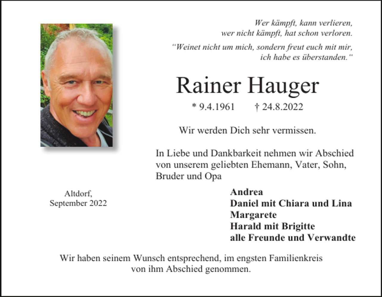 <p>Wer kämpft, kann verlieren,<br />wer nicht kämpft, hat schon verloren.<br />“Weinet nicht um mich, sondern freut euch mit mir,<br />ich habe es überstanden.“</p><p>Rainer Hauger<br />* 9.4.1961</p><p>† 24.8.2022</p><p>Wir werden Dich sehr vermissen.<br />In Liebe und Dankbarkeit nehmen wir Abschied<br />von unserem geliebten Ehemann, Vater, Sohn,<br />Bruder und Opa<br />Altdorf,<br />September 2022</p><p>Andrea<br />Daniel mit Chiara und Lina<br />Margarete<br />Harald mit Brigitte<br />alle Freunde und Verwandte</p><p>Wir haben seinem Wunsch entsprechend, im engsten Familienkreis<br />von ihm Abschied genommen.</p>