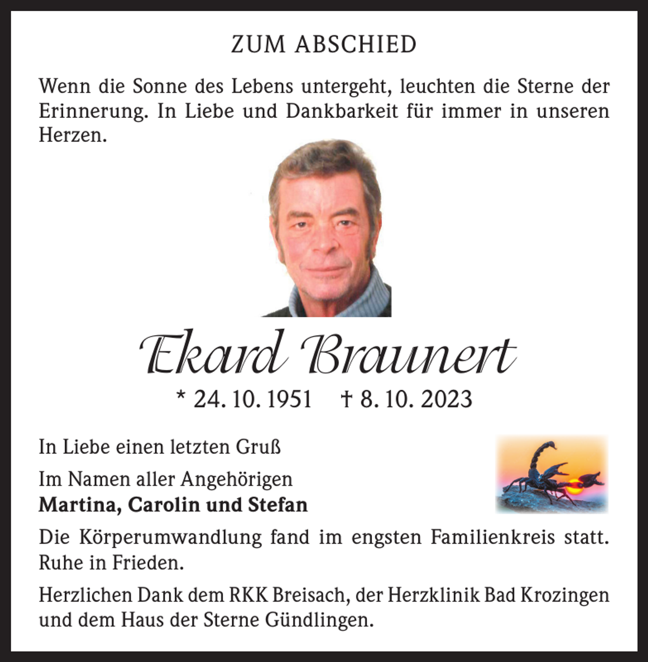 <p>ZUM ABSCHIED<br />Wenn die Sonne des Lebens untergeht, leuchten die Sterne der<br />Erinnerung. In Liebe und Dankbarkeit für immer in unseren<br />Herzen.</p><p>Ekard Braunert<br />* 24. 10. 1951 † 8. 10. 2023</p><p>In Liebe einen letzten Gruß<br />Im Namen aller Angehörigen<br />Martina, Carolin und Stefan<br />Die Körperumwandlung fand im engsten Familienkreis statt.<br />Ruhe in Frieden.<br />Herzlichen Dank dem RKK Breisach, der Herzklinik Bad Krozingen<br />und dem Haus der Sterne Gündlingen.</p>