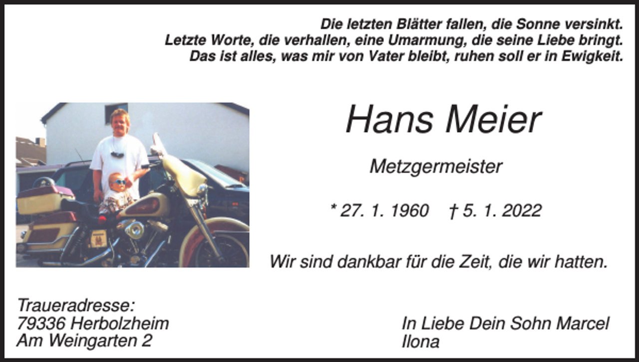 <p>Die letzten Blätter fallen, die Sonne versinkt.<br />Letzte Worte, die verhallen, eine Umarmung, die seine Liebe bringt.<br />Das ist alles, was mir von Vater bleibt, ruhen soll er in Ewigkeit.</p><p>Hans Meier<br />Metzgermeister<br />* 27. 1. 1960</p><p>† 5. 1. 2022</p><p>Wir sind dankbar für die Zeit, die wir hatten.<br />Traueradresse:<br />79336 Herbolzheim<br />Am Weingarten 2</p><p>In Liebe Dein Sohn Marcel<br />Ilona</p>