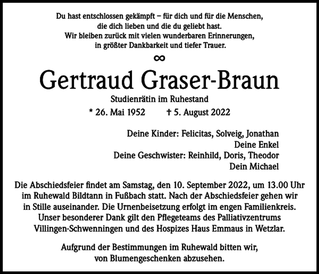 <p>Du hast entschlossen gekämpft – für dich und für die Menschen,<br />die dich lieben und die du geliebt hast.<br />Wir bleiben zurück mit vielen wunderbaren Erinnerungen,<br />in größter Dankbarkeit und tiefer Trauer.</p><p>∞</p><p>Gertraud Graser-Braun<br />Studienrätin im Ruhestand<br />* 26. Mai 1952<br />† 5. August 2022</p><p>Deine Kinder: Felicitas, Solveig, Jonathan<br />Deine Enkel<br />Deine Geschwister: Reinhild, Doris, Theodor<br />Dein Michael<br />Die Abschiedsfeier findet am Samstag, den 10. September 2022, um 13.00 Uhr<br />im Ruhewald Bildtann in Fußbach statt. Nach der Abschiedsfeier gehen wir<br />in Stille auseinander. Die Urnenbeisetzung erfolgt im engen Familienkreis.<br />Unser besonderer Dank gilt den Pflegeteams des Palliativzentrums<br />Villingen-Schwenningen und des Hospizes Haus Emmaus in Wetzlar.<br />Aufgrund der Bestimmungen im Ruhewald bitten wir,<br />von Blumengeschenken abzusehen.</p>