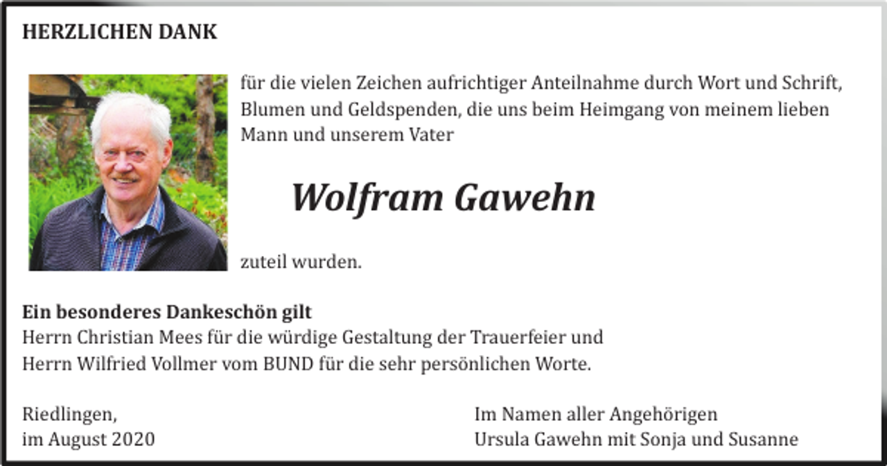 <p>HERZLICHEN DANK<br />fü r die vielen Zeichen aufrichtiger Anteilnahme durch Wort und Schrift,<br />Blumen und Geldspenden, die uns beim Heimgang von meinem lieben<br />Mann und unserem Vater</p><p>Wolfram Gawehn<br />zuteil wurden.<br />Ein besonderes Dankeschön gilt<br />Herrn Christian Mees fü r die wü rdige Gestaltung der Trauerfeier und<br />Herrn Wilfried Vollmer vom BUND fü r die sehr persö nlichen Worte.<br />Riedlingen,<br />im August 2020</p><p>Im Namen aller Angehö rigen<br />Ursula Gawehn mit Sonja und Susanne</p>