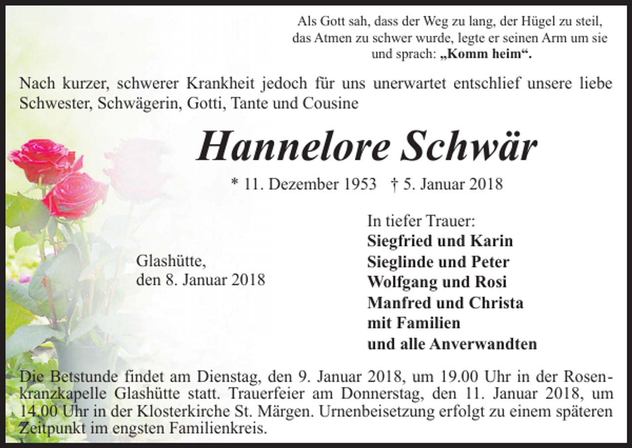 <p>Als Gott sah, dass der Weg zu lang, der Hügel zu steil,<br />das Atmen zu schwer wurde, legte er seinen Arm um sie<br />und sprach: „Komm heim“.</p><p>Nach kurzer, schwerer Krankheit jedoch für uns unerwartet entschlief unsere liebe<br />Schwester, Schwägerin, Gotti, Tante und Cousine</p><p>Hannelore Schwär<br />* 11. Dezember 1953 † 5. Januar 2018</p><p>Glashütte,<br />den 8. Januar 2018</p><p>In tiefer Trauer:<br />Siegfried und Karin<br />Sieglinde und Peter<br />Wolfgang und Rosi<br />Manfred und Christa<br />mit Familien<br />und alle Anverwandten</p><p>Die Betstunde findet am Dienstag, den 9. Januar 2018, um 19.00 Uhr in der Rosenkranzkapelle Glashütte statt. Trauerfeier am Donnerstag, den 11. Januar 2018, um<br />14.00 Uhr in der Klosterkirche St. Märgen. Urnenbeisetzung erfolgt zu einem späteren<br />Zeitpunkt im engsten Familienkreis.</p>