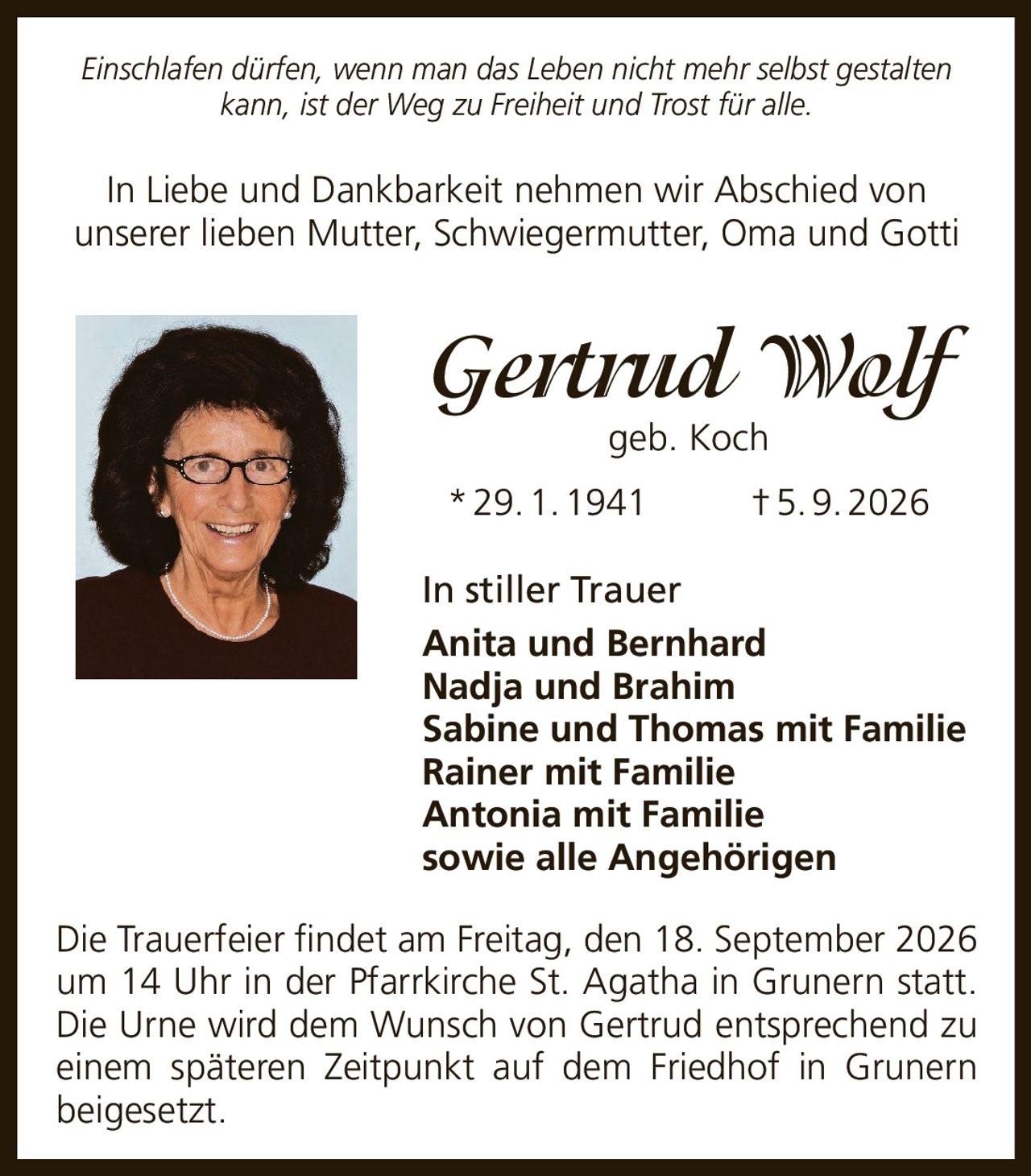 <p><i>Einschlafen dürfen, wenn man das Leben nicht mehr selbst gestalten kann, ist der Weg zu Freiheit und Trost für alle.</i></p>

<p>In Liebe und Dankbarkeit nehmen wir Abschied von unserer lieben Mutter, Schwiegermutter, Oma und Gotti</p>

<p><strong>Gertrud Wolf</strong> geb. Koch<br/>
* 29. 1. 1941 † 5. 9. 2026</p>

<p>In stiller Trauer<br/>
Anita und Bernhard<br/>
Nadja und Brahim<br/>
Sabine und Thomas mit Familie<br/>
Rainer mit Familie<br/>
Antonia mit Familie<br/>
sowie alle Angehörigen</p>

<p>Die Trauerfeier findet am Freitag, den 18. September 2026 um 14 Uhr in der Pfarrkirche St. Agatha in Grunern statt. Die Urne wird dem Wunsch von Gertrud entsprechend zu einem späteren Zeitpunkt auf dem Friedhof in Grunern beigesetzt.</p>
