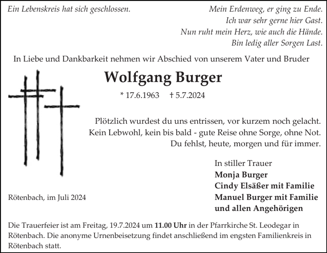 <p>Ein Lebenskreis hat sich geschlossen.</p><p>Mein Erdenweg, er ging zu Ende.<br />Ich war sehr gerne hier Gast.<br />Nun ruht mein Herz, wie auch die Hände.<br />Bin ledig aller Sorgen Last.</p><p>In Liebe und Dankbarkeit nehmen wir Abschied von unserem Vater und Bruder</p><p>Wolfgang Burger<br />* 17.6.1963</p><p>† 5.7.2024</p><p>Plötzlich wurdest du uns entrissen, vor kurzem noch gelacht.<br />Kein Lebwohl, kein bis bald - gute Reise ohne Sorge, ohne Not.<br />Du fehlst, heute, morgen und für immer.</p><p>Rötenbach, im Juli 2024</p><p>In stiller Trauer<br />Monja Burger<br />Cindy Elsäßer mit Familie<br />Manuel Burger mit Familie<br />und allen Angehörigen</p><p>Die Trauerfeier ist am Freitag, 19.7.2024 um 11.00 Uhr in der Pfarrkirche St. Leodegar in<br />Rötenbach. Die anonyme Urnenbeisetzung findet anschließend im engsten Familienkreis in<br />Rötenbach statt.</p>