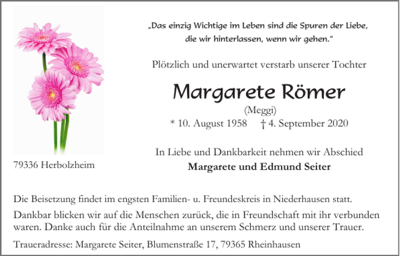 <p>„Das einzig Wichtige im Leben sind die Spuren der Liebe,<br />die wir hinterlassen, wenn wir gehen.“</p><p>Plötzlich und unerwartet verstarb unserer Tochter</p><p>Margarete Römer<br />(Meggi)<br />* 10. August 1958 † 4. September 2020</p><p>79336 Herbolzheim</p><p>In Liebe und Dankbarkeit nehmen wir Abschied<br />Margarete und Edmund Seiter</p><p>Die Beisetzung findet im engsten Familien- u. Freundeskreis in Niederhausen statt.<br />Dankbar blicken wir auf die Menschen zurück, die in Freundschaft mit ihr verbunden<br />waren. Danke auch für die Anteilnahme an unserem Schmerz und unserer Trauer.<br />Traueradresse: Margarete Seiter, Blumenstraße 17, 79365 Rheinhausen</p>