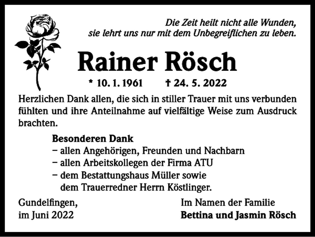 <p>Die Zeit heilt nicht alle Wunden,<br />sie lehrt uns nur mit dem Unbegreiflichen zu leben.</p><p>Rainer Rösch</p><p>* 10. 1. 1961 † 24. 5. 2022<br />Herzlichen Dank allen, die sich in stiller Trauer mit uns verbunden<br />fühlten und ihre Anteilnahme auf vielfältige Weise zum Ausdruck<br />brachten.<br />Besonderen Dank<br />– allen Angehörigen, Freunden und Nachbarn<br />– allen Arbeitskollegen der Firma ATU<br />– dem Bestattungshaus Müller sowie<br />dem Trauerredner Herrn Köstlinger.<br />Gundelfingen,<br />Im Namen der Familie<br />im Juni 2022<br />Bettina und Jasmin Rösch</p>