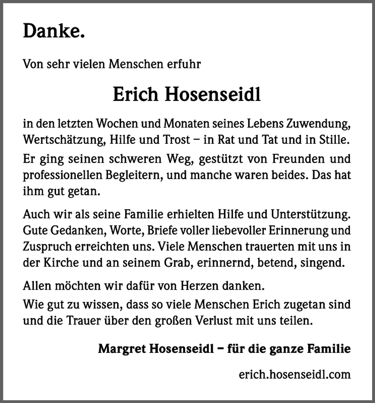 <p>Danke.<br />Von sehr vielen Menschen erfuhr</p><p>Erich Hosenseidl<br />in den letzten Wochen und Monaten seines Lebens Zuwendung,<br />Wertschätzung, Hilfe und Trost – in Rat und Tat und in Stille.<br />Er ging seinen schweren Weg, gestützt von Freunden und<br />professionellen Begleitern, und manche waren beides. Das hat<br />ihm gut getan.<br />Auch wir als seine Familie erhielten Hilfe und Unterstützung.<br />Gute Gedanken, Worte, Briefe voller liebevoller Erinnerung und<br />Zuspruch erreichten uns. Viele Menschen trauerten mit uns in<br />der Kirche und an seinem Grab, erinnernd, betend, singend.<br />Allen möchten wir dafür von Herzen danken.<br />Wie gut zu wissen, dass so viele Menschen Erich zugetan sind<br />und die Trauer über den großen Verlust mit uns teilen.<br />Margret Hosenseidl – für die ganze Familie<br />erich.hosenseidl.com</p>