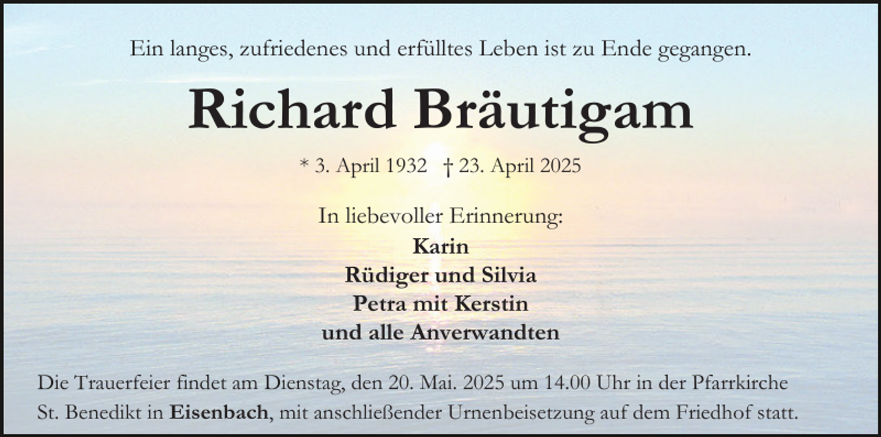 <p>Ein langes, zufriedenes und erfülltes Leben ist zu Ende gegangen.</p><p>Richard Bräutigam<br />* 3. April 1932 † 23. April 2025</p><p>In liebevoller Erinnerung:<br />Karin<br />Rüdiger und Silvia<br />Petra mit Kerstin<br />und alle Anverwandten<br />Die Trauerfeier findet am Dienstag, den 20. Mai. 2025 um 14.00 Uhr in der Pfarrkirche<br />St. Benedikt in Eisenbach, mit anschließender Urnenbeisetzung auf dem Friedhof statt.</p>