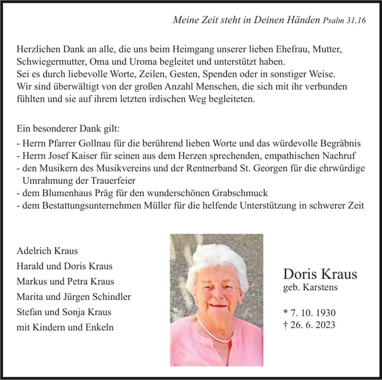 <p>Meine Zeit steht in Deinen Händen Psalm 31,16<br />Herzlichen Dank an alle, die uns beim Heimgang unserer lieben Ehefrau, Mutter,<br />Schwiegermutter, Oma und Uroma begleitet und unterstützt haben.<br />Sei es durch liebevolle Worte, Zeilen, Gesten, Spenden oder in sonstiger Weise.<br />Wir sind überwältigt von der großen Anzahl Menschen, die sich mit ihr verbunden<br />fühlten und sie auf ihrem letzten irdischen Weg begleiteten.<br />Ein besonderer Dank gilt:<br />- Herrn Pfarrer Gollnau für die berührend lieben Worte und das würdevolle Begräbnis<br />- Herrn Josef Kaiser für seinen aus dem Herzen sprechenden, empathischen Nachruf<br />- den Musikern des Musikvereins und der Rentnerband St. Georgen für die ehrwürdige<br />r Umrahmung der Trauerfeier<br />- dem Blumenhaus Präg für den wunderschönen Grabschmuck<br />- dem Bestattungsunternehmen Müller für die helfende Unterstützung in schwerer Zeit</p><p>Adelrich Kraus<br />Harald und Doris Kraus<br />Markus und Petra Kraus</p><p>Doris Kraus<br />geb. Karstens</p><p>Marita und Jürgen Schindler<br />Stefan und Sonja Kraus<br />mit Kindern und Enkeln</p><p>* 7. 10. 1930<br />† 26. 6. 2023</p>