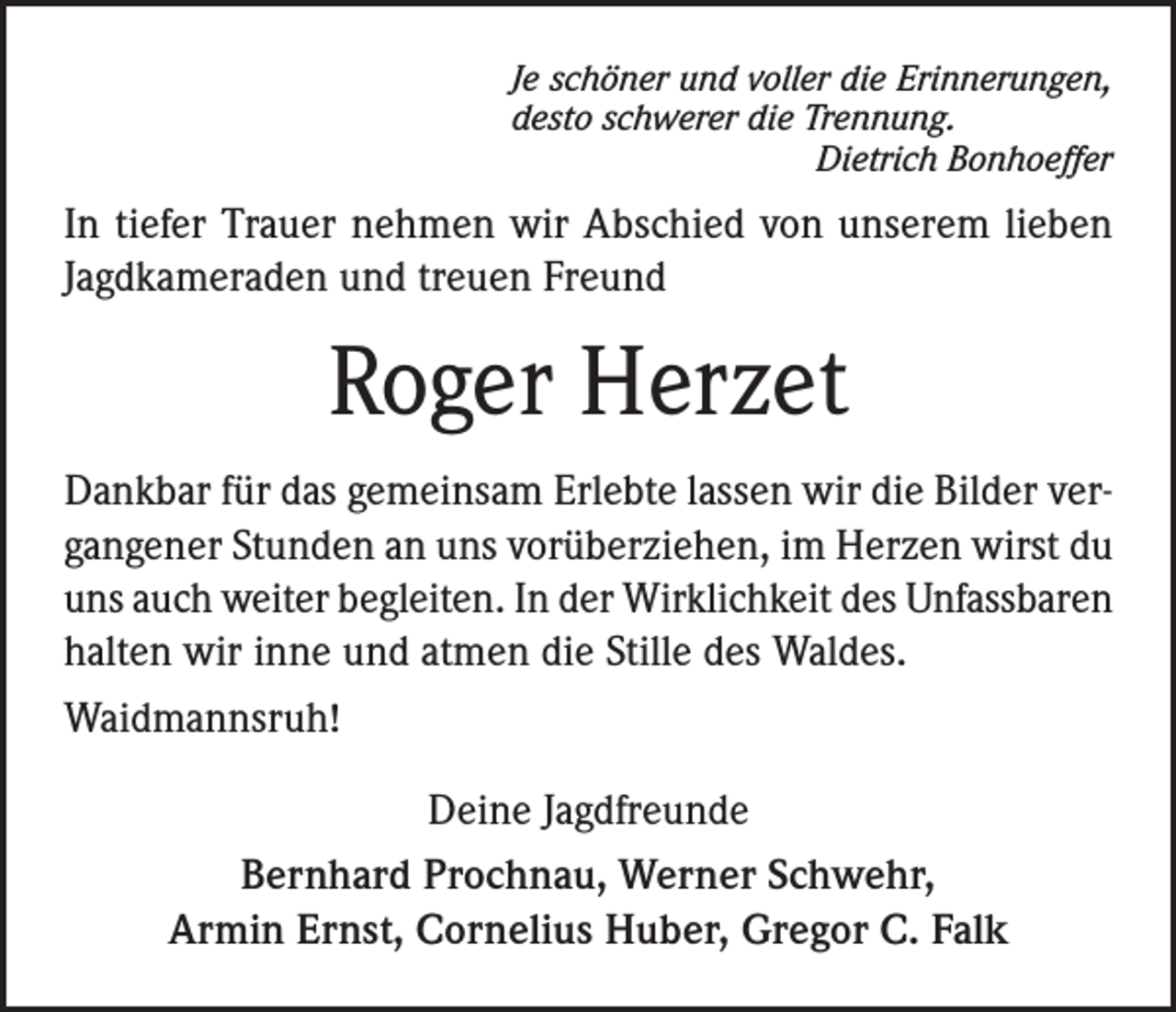 <p>Je schöner und voller die Erinnerungen,<br />desto schwerer die Trennung.</p><p>Dietrich Bonhoeffer</p><p>In tiefer Trauer nehmen wir Abschied von unserem lieben<br />Jagdkameraden und treuen Freund</p><p>Roger Herzet<br />Dankbar für das gemeinsam Erlebte lassen wir die Bilder vergangener Stunden an uns vorüberziehen, im Herzen wirst du<br />uns auch weiter begleiten. In der Wirklichkeit des Unfassbaren<br />halten wir inne und atmen die Stille des Waldes.<br />Waidmannsruh!<br />Deine Jagdfreunde<br />Bernhard Prochnau, Werner Schwehr,<br />Armin Ernst, Cornelius Huber, Gregor C. Falk</p>