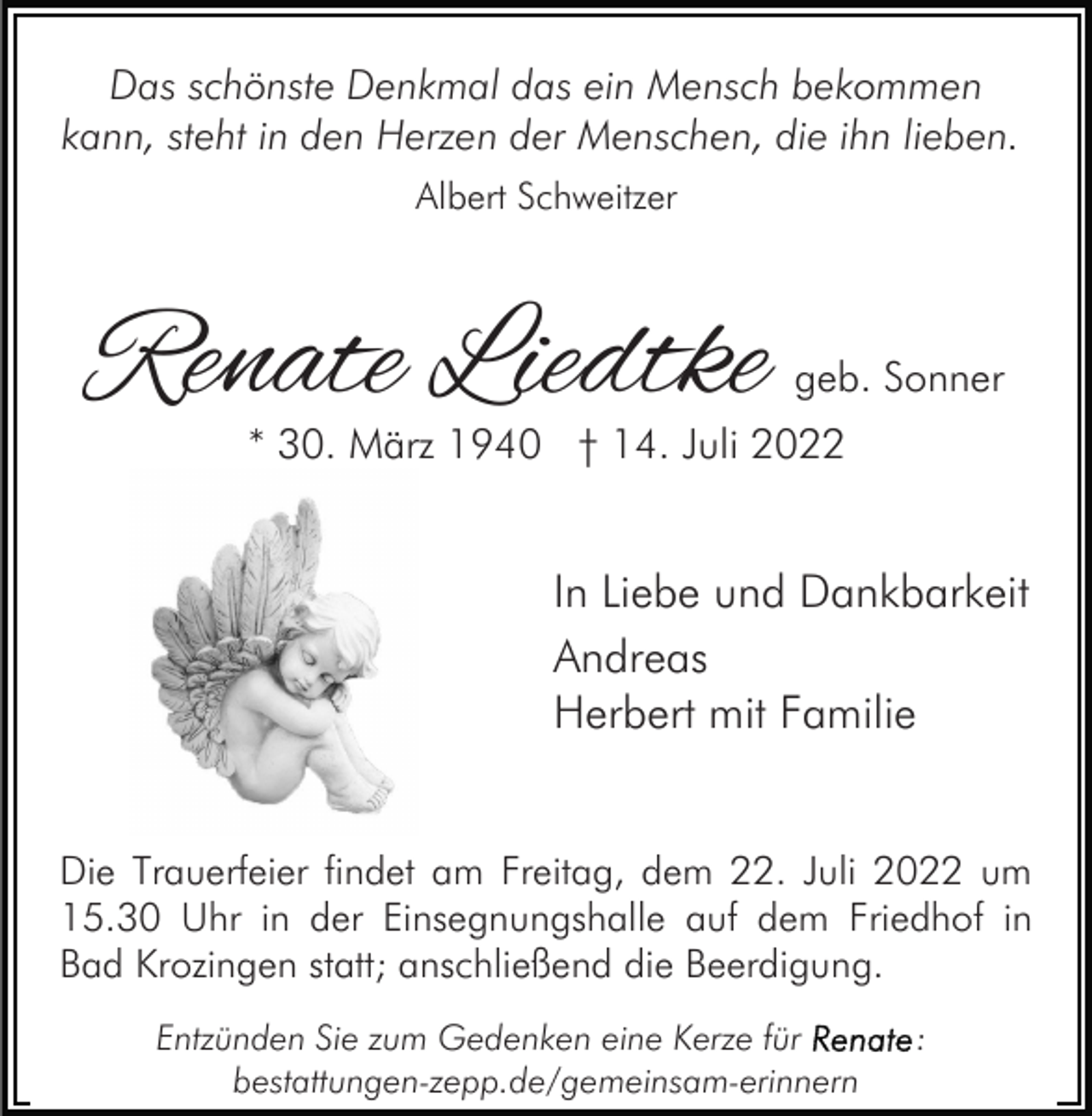 <p>Das schönste Denkmal das ein Mensch bekommen<br />kann, steht in den Herzen der Menschen, die ihn lieben.<br />Albert Schweitzer</p><p>Renate Liedtke</p><p>geb. Sonner</p><p>* 30. März 1940 † 14. Juli 2022</p><p>In Liebe und Dankbarkeit<br />Andreas<br />Herbert mit Familie<br />Die Trauerfeier findet am Freitag, dem 22. Juli 2022 um<br />15.30 Uhr in der Einsegnungshalle auf dem Friedhof in<br />Bad Krozingen statt; anschließend die Beerdigung.<br />Entzünden Sie zum Gedenken eine Kerze für<br />bestattungen-zepp.de/gemeinsam-erinnern</p><p>:</p>