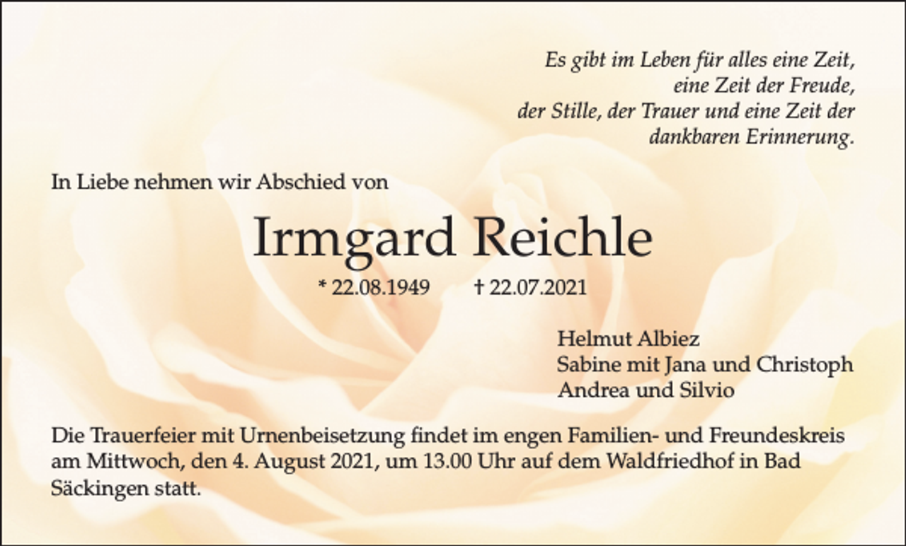 <p>Es gibt im Leben für alles eine Zeit,<br />eine Zeit der Freude,<br />der Stille, der Trauer und eine Zeit der<br />dankbaren Erinnerung.<br />In Liebe nehmen wir Abschied von</p><p>Irmgard Reichle<br />* 22.08.1949</p><p>† 22.07.2021<br />Helmut Albiez<br />Sabine mit Jana und Christoph<br />Andrea und Silvio</p><p>Die Trauerfeier mit Urnenbeisetzung findet im engen Familien- und Freundeskreis<br />am Mittwoch, den 4. August 2021, um 13.00 Uhr auf dem Waldfriedhof in Bad<br />Säckingen statt.</p>