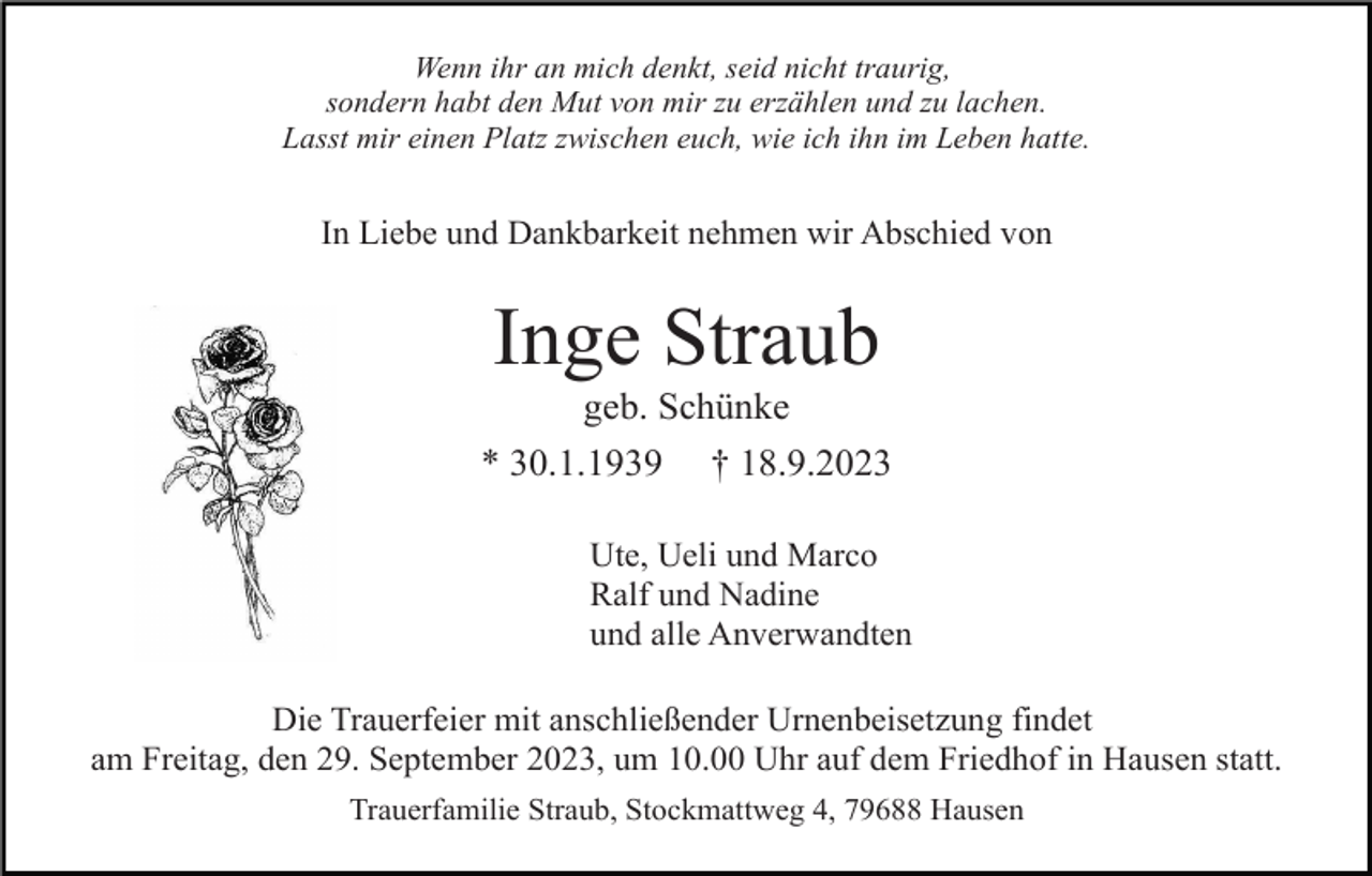 <p>Wenn ihr an mich denkt, seid nicht traurig,<br />sondern habt den Mut von mir zu erzählen und zu lachen.<br />Lasst mir einen Platz zwischen euch, wie ich ihn im Leben hatte.</p><p>In Liebe und Dankbarkeit nehmen wir Abschied von</p><p>Inge Straub<br />geb. Schünke<br />* 30.1.1939 † 18.9.2023<br />Ute, Ueli und Marco<br />Ralf und Nadine<br />und alle Anverwandten<br />Die Trauerfeier mit anschließender Urnenbeisetzung findet<br />am Freitag, den 29. September 2023, um 10.00 Uhr auf dem Friedhof in Hausen statt.<br />Trauerfamilie Straub, Stockmattweg 4, 79688 Hausen</p>