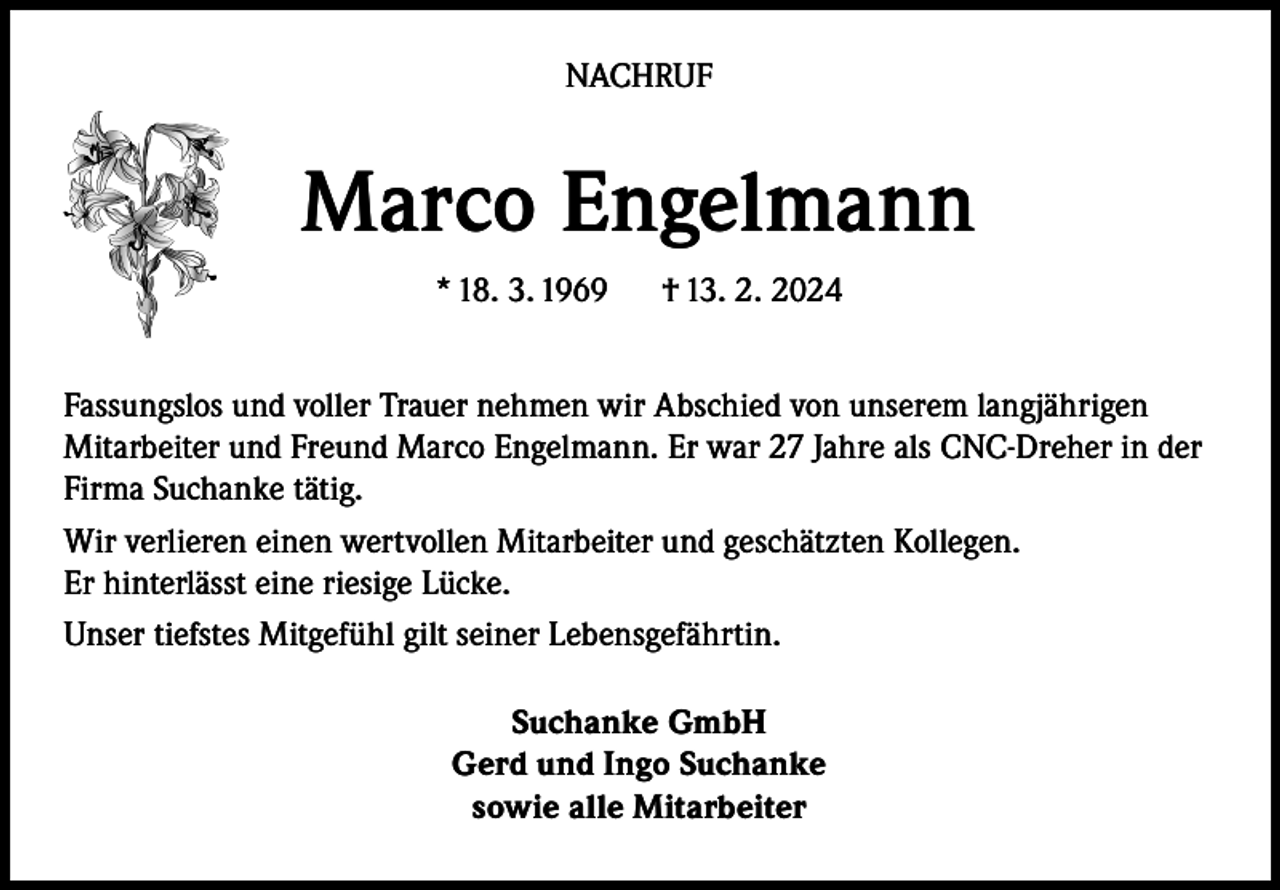 <p>NACHRUF</p><p>Marco Engelmann<br />* 18. 3. 1969</p><p>† 13. 2. 2024</p><p>Fassungslos und voller Trauer nehmen wir Abschied von unserem langjährigen<br />Mitarbeiter und Freund Marco Engelmann. Er war 27 Jahre als CNC-Dreher in der<br />Firma Suchanke tätig.<br />Wir verlieren einen wertvollen Mitarbeiter und geschätzten Kollegen.<br />Er hinterlässt eine riesige Lücke.<br />Unser tiefstes Mitgefühl gilt seiner Lebensgefährtin.<br />Suchanke GmbH<br />Gerd und Ingo Suchanke<br />sowie alle Mitarbeiter</p>