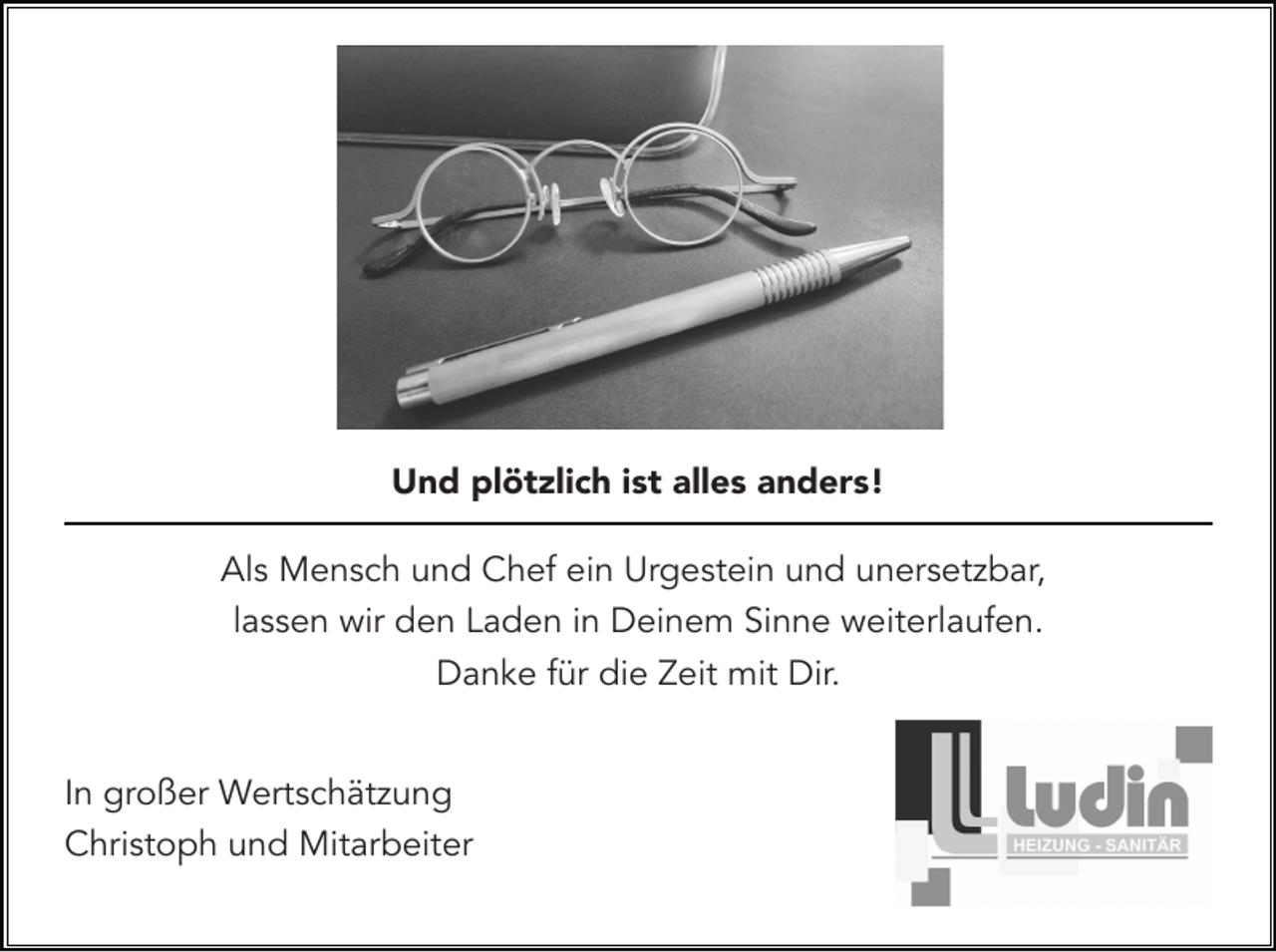 <p>Und plötzlich ist alles anders!<br />Als Mensch und Chef ein Urgestein und unersetzbar,<br />lassen wir den Laden in Deinem Sinne weiterlaufen.<br />Danke für die Zeit mit Dir.<br />In großer Wertschätzung<br />Christoph und Mitarbeiter</p>