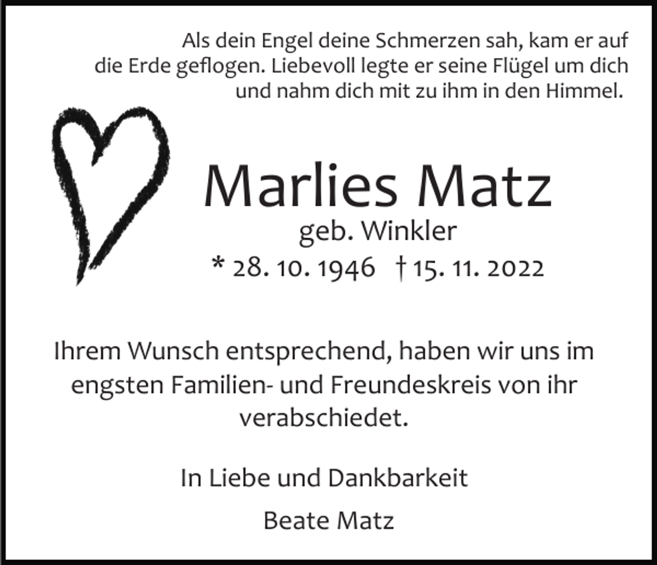 <p>Als dein Engel deine Schmerzen sah, kam er auf<br />die Erde geﬂogen. Liebevoll legte er seine Flügel um dich<br />und nahm dich mit zu ihm in den Himmel.</p><p>Marlies Matz<br />geb. Winkler<br />* 28. 10. 1946 † 15. 11. 2022</p><p>Ihrem Wunsch entsprechend, haben wir uns im<br />engsten Familien­ und Freundeskreis von ihr<br />verabschiedet.<br />In Liebe und Dankbarkeit<br />Beate Matz</p>