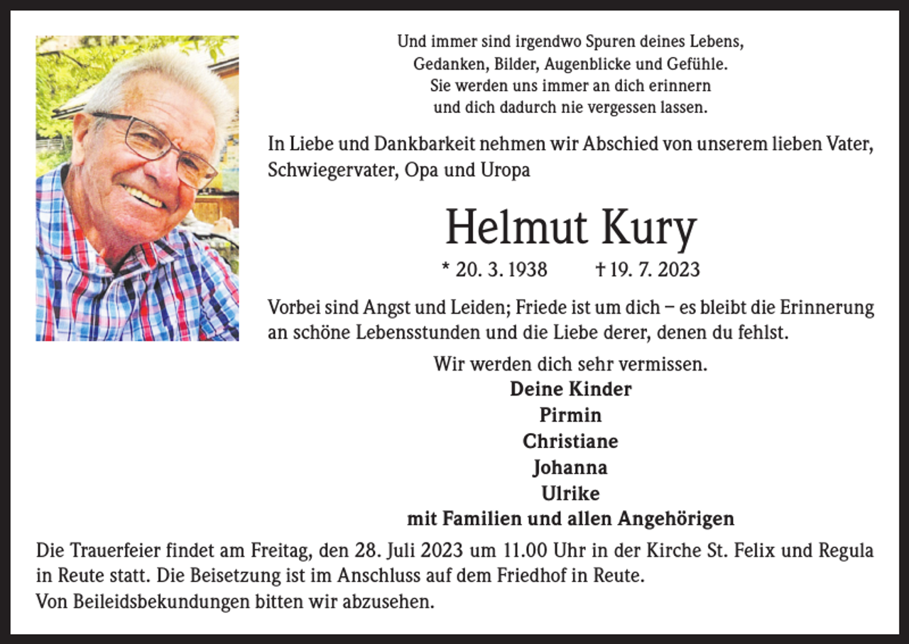 <p>Und immer sind irgendwo Spuren deines Lebens,<br />Gedanken, Bilder, Augenblicke und Gefühle.<br />Sie werden uns immer an dich erinnern<br />und dich dadurch nie vergessen lassen.</p><p>In Liebe und Dankbarkeit nehmen wir Abschied von unserem lieben Vater,<br />Schwiegervater, Opa und Uropa</p><p>Helmut Kury<br />* 20. 3. 1938</p><p>† 19. 7. 2023</p><p>Vorbei sind Angst und Leiden; Friede ist um dich – es bleibt die Erinnerung<br />an schöne Lebensstunden und die Liebe derer, denen du fehlst.<br />Wir werden dich sehr vermissen.<br />Deine Kinder<br />Pirmin<br />Christiane<br />Johanna<br />Ulrike<br />mit Familien und allen Angehörigen<br />Die Trauerfeier findet am Freitag, den 28. Juli 2023 um 11.00 Uhr in der Kirche St. Felix und Regula<br />in Reute statt. Die Beisetzung ist im Anschluss auf dem Friedhof in Reute.<br />Von Beileidsbekundungen bitten wir abzusehen.</p>
