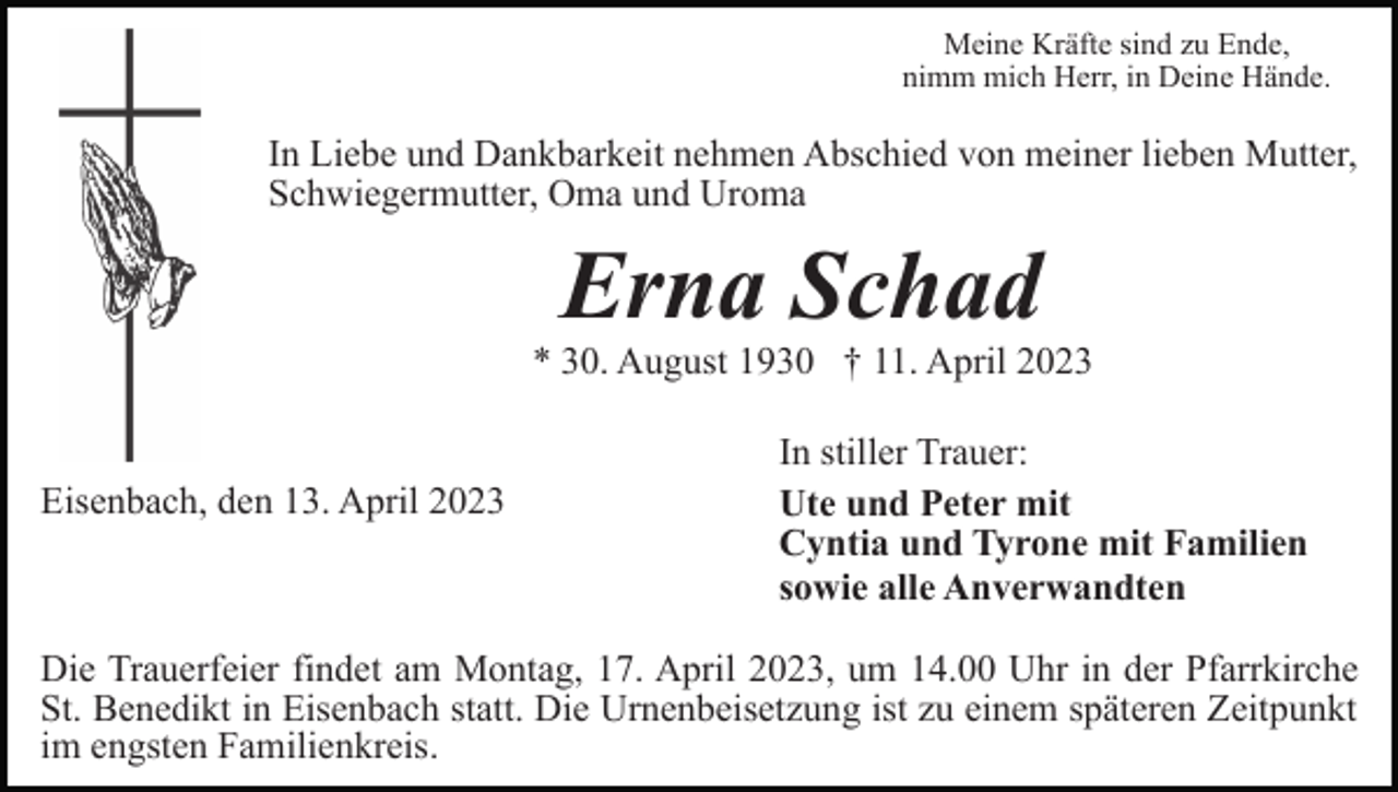 <p>Meine Kräfte sind zu Ende,<br />nimm mich Herr, in Deine Hände.</p><p>In Liebe und Dankbarkeit nehmen Abschied von meiner lieben Mutter,<br />Schwiegermutter, Oma und Uroma</p><p>Erna Schad<br />* 30. August 1930 † 11. April 2023</p><p>Eisenbach, den 13. April 2023</p><p>In stiller Trauer:<br />Ute und Peter mit<br />Cyntia und Tyrone mit Familien<br />sowie alle Anverwandten</p><p>Die Trauerfeier findet am Montag, 17. April 2023, um 14.00 Uhr in der Pfarrkirche<br />St. Benedikt in Eisenbach statt. Die Urnenbeisetzung ist zu einem späteren Zeitpunkt<br />im engsten Familienkreis.</p>