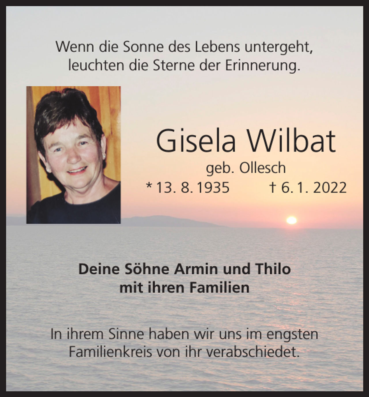 <p>Wenn die Sonne des Lebens untergeht,<br />leuchten die Sterne der Erinnerung.</p><p>Gisela Wilbat<br />geb. Ollesch<br />* 13. 8. 1935<br />† 6. 1. 2022</p><p>Deine Söhne Armin und Thilo<br />mit ihren Familien<br />In ihrem Sinne haben wir uns im engsten<br />Familienkreis von ihr verabschiedet.</p>