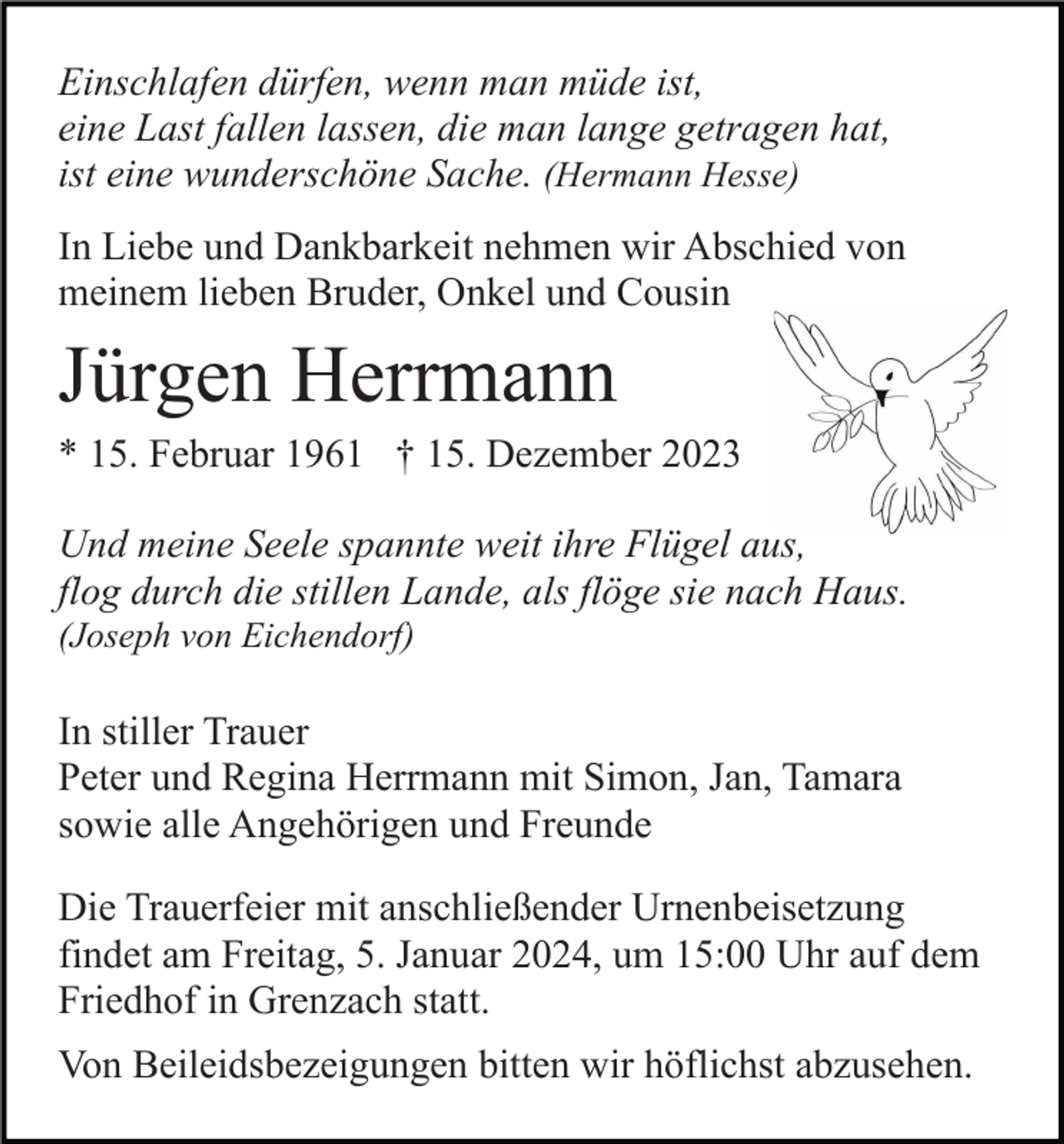 <p>Einschlafen dürfen, wenn man müde ist,<br />eine Last fallen lassen, die man lange getragen hat,<br />ist eine wunderschöne Sache. (Hermann Hesse)<br />In Liebe und Dankbarkeit nehmen wir Abschied von<br />meinem lieben Bruder, Onkel und Cousin</p><p>Jürgen Herrmann<br />* 15. Februar 1961 † 15. Dezember 2023<br />Und meine Seele spannte weit ihre Flügel aus,<br />flog durch die stillen Lande, als flöge sie nach Haus.<br />(Joseph von Eichendorf)</p><p>In stiller Trauer<br />Peter und Regina Herrmann mit Simon, Jan, Tamara<br />sowie alle Angehörigen und Freunde<br />Die Trauerfeier mit anschließender Urnenbeisetzung<br />findet am Freitag, 5. Januar 2024, um 15:00 Uhr auf dem<br />Friedhof in Grenzach statt.<br />Von Beileidsbezeigungen bitten wir höflichst abzusehen.</p>