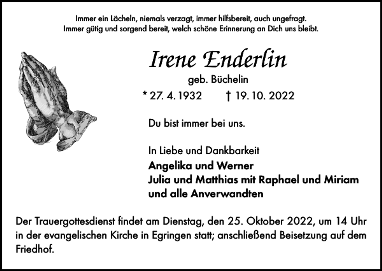 <p>Immer ein Lächeln, niemals verzagt, immer hilfsbereit, auch ungefragt.<br />Immer gütig und sorgend bereit, welch schöne Erinnerung an Dich uns bleibt.</p><p>Irene Enderlin</p><p>geb. Büchelin<br />* 27. 4. 1932 † 19. 10. 2022<br />Du bist immer bei uns.<br />In Liebe und Dankbarkeit<br />Angelika und Werner<br />Julia und Matthias mit Raphael und Miriam<br />und alle Anverwandten<br />Der Trauergottesdienst findet am Dienstag, den 25. Oktober 2022, um 14 Uhr<br />in der evangelischen Kirche in Egringen statt; anschließend Beisetzung auf dem<br />Friedhof.</p>