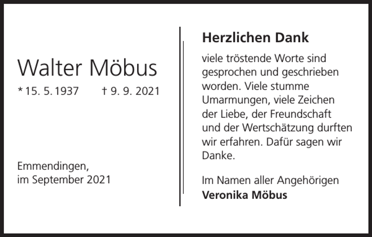 <p>Herzlichen Dank</p><p>Walter Möbus<br />* 15. 5. 1937 † 9. 9. 2021</p><p>Emmendingen,<br />im September 2021</p><p>viele tröstende Worte sind<br />­gesprochen und geschrieben<br />worden. Viele stumme<br />­Umarmungen, viele Zeichen<br />der Liebe, der Freundschaft<br />und der Wertschätzung durften<br />wir erfahren. Dafür sagen wir<br />Danke.<br />Im Namen aller Angehörigen<br />Veronika Möbus</p>