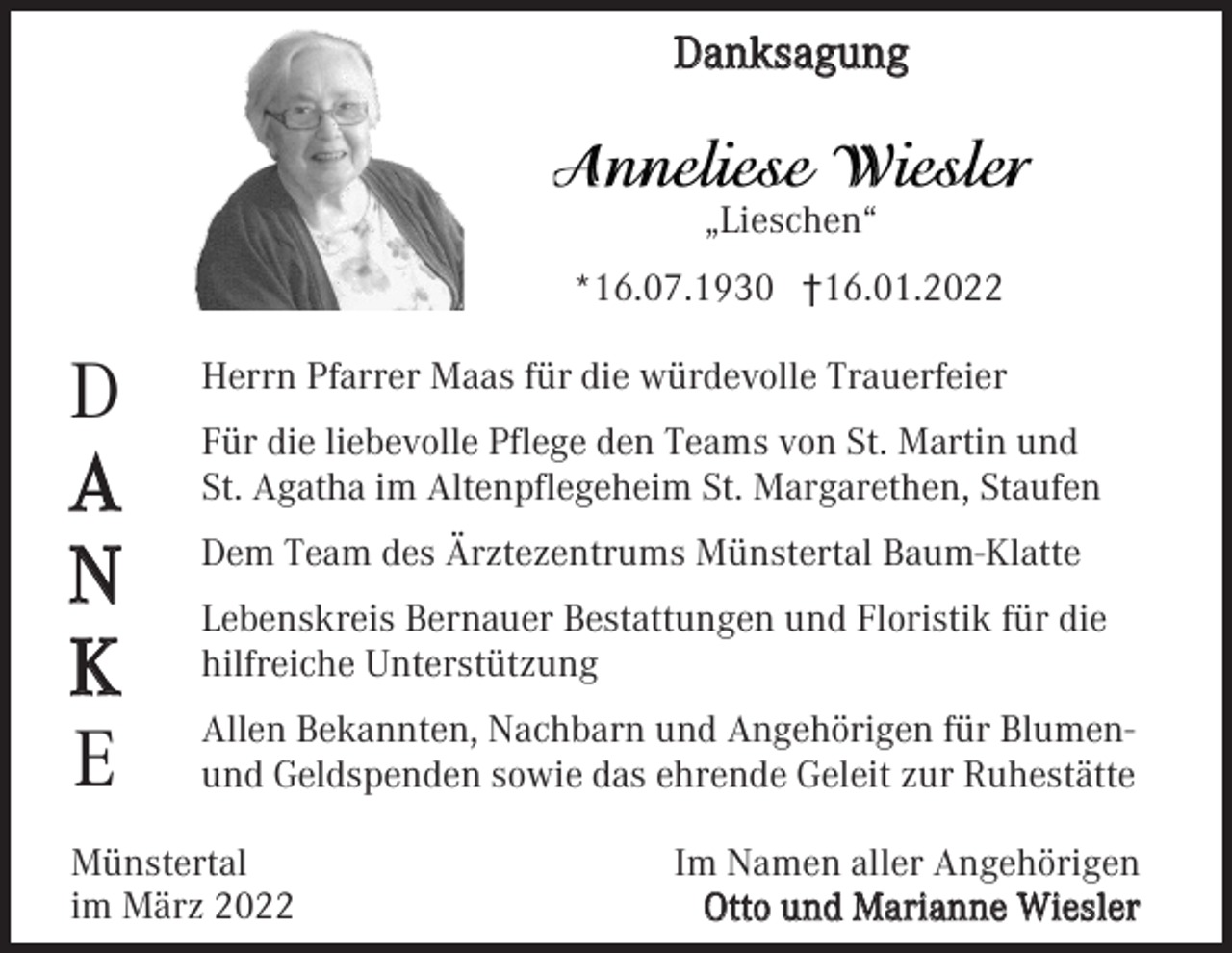 <p>Danksagung</p><p>„Lieschen“<br />*16.07.1930 †16.01.2022</p><p>D<br />A<br />N<br />K<br />E</p><p>Herrn Pfarrer Maas für die würdevolle Trauerfeier<br />Für die liebevolle Pflege den Teams von St. Martin und<br />St. Agatha im Altenpflegeheim St. Margarethen, Staufen<br />Dem Team des Ärztezentrums Münstertal Baum-Klatte<br />Lebenskreis Bernauer Bestattungen und Floristik für die<br />hilfreiche Unterstützung<br />Allen Bekannten, Nachbarn und Angehörigen für Blumenund Geldspenden sowie das ehrende Geleit zur Ruhestätte</p><p>Münstertal<br />im März 2022</p><p>Im Namen aller Angehörigen<br />Otto und Marianne Wiesler</p>