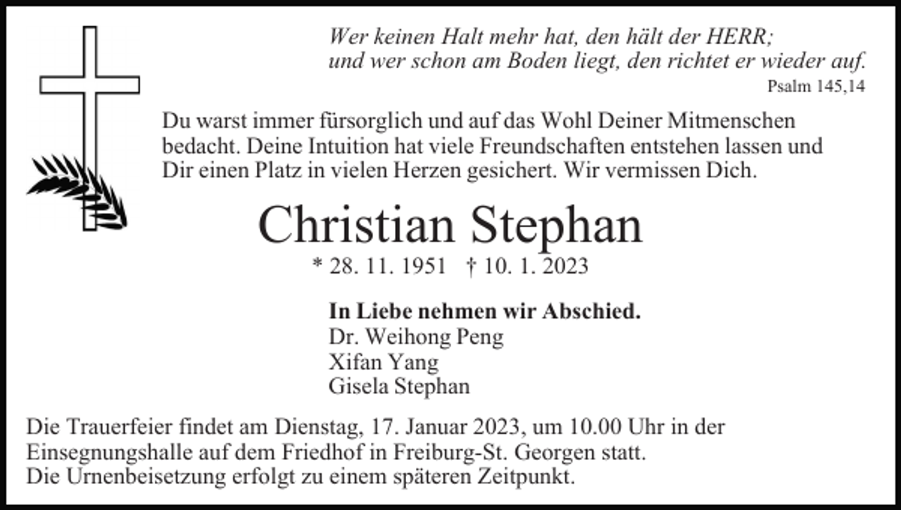 <p>Wer keinen Halt mehr hat, den hält der HERR;<br />und wer schon am Boden liegt, den richtet er wieder auf.<br />Psalm 145,14</p><p>Du warst immer fürsorglich und auf das Wohl Deiner Mitmenschen<br />bedacht. Deine Intuition hat viele Freundschaften entstehen lassen und<br />Dir einen Platz in vielen Herzen gesichert. Wir vermissen Dich.</p><p>Christian Stephan<br />* 28. 11. 1951 † 10. 1. 2023</p><p>In Liebe nehmen wir Abschied.<br />Dr. Weihong Peng<br />Xifan Yang<br />Gisela Stephan<br />Die Trauerfeier findet am Dienstag, 17. Januar 2023, um 10.00 Uhr in der<br />Einsegnungshalle auf dem Friedhof in Freiburg-St. Georgen statt.<br />Die Urnenbeisetzung erfolgt zu einem späteren Zeitpunkt.</p>